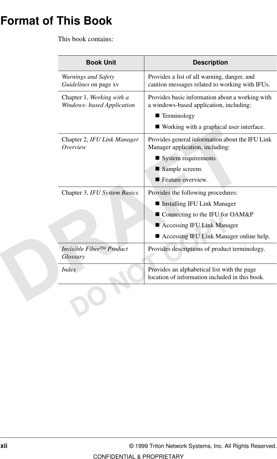 xii © 1999 Triton Network Systems, Inc. All Rights Reserved.CONFIDENTIAL &amp; PROPRIETARYDO NOT COPYFormat of This BookThis book contains:Book Unit DescriptionWarnings and Safety Guidelines on page xv Provides a list of all warning, danger, and caution messages related to working with IFUs.Chapter 1, Working with a Windows- based Application Provides basic information about a working with a windows-based application, including:nTerminologynWorking with a graphical user interface.Chapter 2, IFU Link Manager Overview Provides general information about the IFU Link Manager application, including:nSystem requirementsnSample screensnFeature overview.Chapter 3, IFU System Basics Provides the following procedures:nInstalling IFU Link Manager nConnecting to the IFU for OAM&amp;PnAccessing IFU Link Manager nAccessing IFU Link Manager online help.Invisible Fiber™ Product Glossary Provides descriptions of product terminology.Index Provides an alphabetical list with the page location of information included in this book.