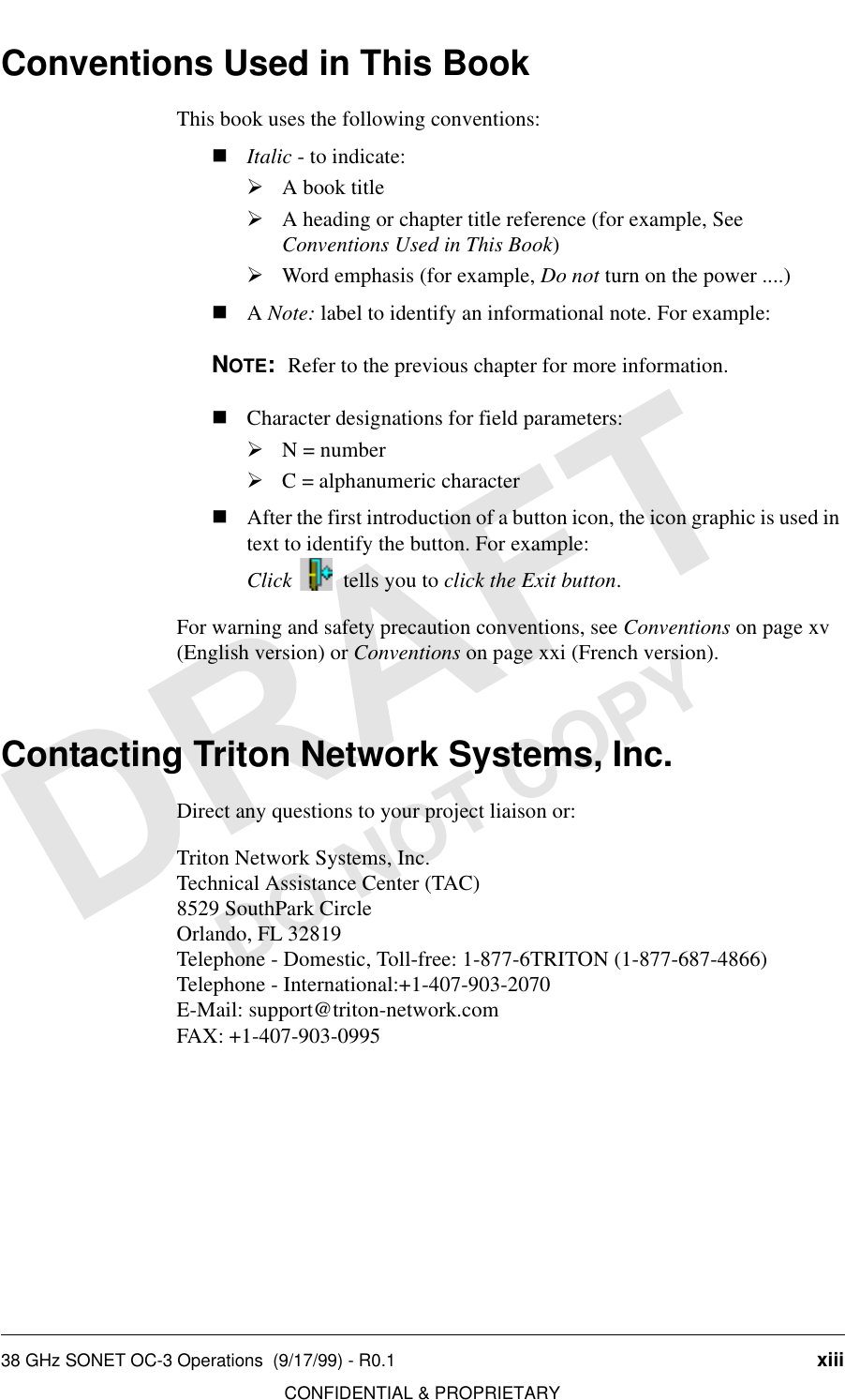 38 GHz SONET OC-3 Operations  (9/17/99) - R0.1 xiiiCONFIDENTIAL &amp; PROPRIETARYDO NOT COPYConventions Used in This BookThis book uses the following conventions:nItalic - to indicate:½A book title½A heading or chapter title reference (for example, See Conventions Used in This Book)½Word emphasis (for example, Do not turn on the power ....)nA Note: label to identify an informational note. For example:NOTE:  Refer to the previous chapter for more information.nCharacter designations for field parameters:½N = number½C = alphanumeric characternAfter the first introduction of a button icon, the icon graphic is used in text to identify the button. For example:Click    tells you to click the Exit button.For warning and safety precaution conventions, see Conventions on page xv (English version) or Conventions on page xxi (French version).Contacting Triton Network Systems, Inc.Direct any questions to your project liaison or:Triton Network Systems, Inc.Technical Assistance Center (TAC)8529 SouthPark CircleOrlando, FL 32819Telephone - Domestic, Toll-free: 1-877-6TRITON (1-877-687-4866) Telephone - International:+1-407-903-2070E-Mail: support@triton-network.comFAX: +1-407-903-0995