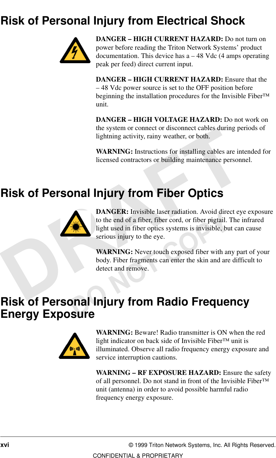 xvi © 1999 Triton Network Systems, Inc. All Rights Reserved.CONFIDENTIAL &amp; PROPRIETARYDO NOT COPYRisk of Personal Injury from Electrical Shock DANGER – HIGH CURRENT HAZARD: Do not turn on power before reading the Triton Network Systems’ product documentation. This device has a – 48 Vdc (4 amps operating peak per feed) direct current input.DANGER – HIGH CURRENT HAZARD: Ensure that the – 48 Vdc power source is set to the OFF position before beginning the installation procedures for the Invisible Fiber™ unit. DANGER – HIGH VOLTAGE HAZARD: Do not work on the system or connect or disconnect cables during periods of lightning activity, rainy weather, or both.WARNING: Instructions for installing cables are intended for licensed contractors or building maintenance personnel.Risk of Personal Injury from Fiber Optics DANGER: Invisible laser radiation. Avoid direct eye exposure to the end of a fiber, fiber cord, or fiber pigtail. The infrared light used in fiber optics systems is invisible, but can cause serious injury to the eye.WARNING: Never touch exposed fiber with any part of your body. Fiber fragments can enter the skin and are difficult to detect and remove.Risk of Personal Injury from Radio Frequency Energy ExposureWARNING: Beware! Radio transmitter is ON when the red light indicator on back side of Invisible Fiber™ unit is illuminated. Observe all radio frequency energy exposure and service interruption cautions.WARNING – RF EXPOSURE HAZARD: Ensure the safety of all personnel. Do not stand in front of the Invisible Fiber™ unit (antenna) in order to avoid possible harmful radio frequency energy exposure.