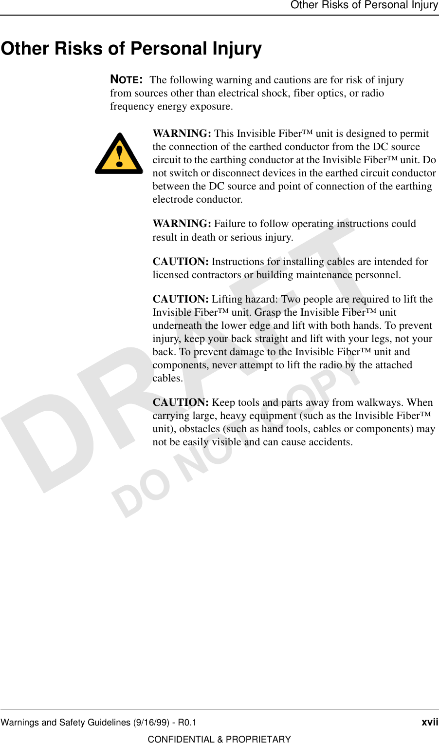 Other Risks of Personal InjuryWarnings and Safety Guidelines (9/16/99) - R0.1 xviiCONFIDENTIAL &amp; PROPRIETARYDO NOT COPYOther Risks of Personal InjuryNOTE:  The following warning and cautions are for risk of injury from sources other than electrical shock, fiber optics, or radio frequency energy exposure.WARNING: This Invisible Fiber™ unit is designed to permit the connection of the earthed conductor from the DC source circuit to the earthing conductor at the Invisible Fiber™ unit. Do not switch or disconnect devices in the earthed circuit conductor between the DC source and point of connection of the earthing electrode conductor.WARNING: Failure to follow operating instructions could result in death or serious injury.CAUTION: Instructions for installing cables are intended for licensed contractors or building maintenance personnel.CAUTION: Lifting hazard: Two people are required to lift the Invisible Fiber™ unit. Grasp the Invisible Fiber™ unit underneath the lower edge and lift with both hands. To prevent injury, keep your back straight and lift with your legs, not your back. To prevent damage to the Invisible Fiber™ unit and components, never attempt to lift the radio by the attached cables.CAUTION: Keep tools and parts away from walkways. When carrying large, heavy equipment (such as the Invisible Fiber™ unit), obstacles (such as hand tools, cables or components) may not be easily visible and can cause accidents.