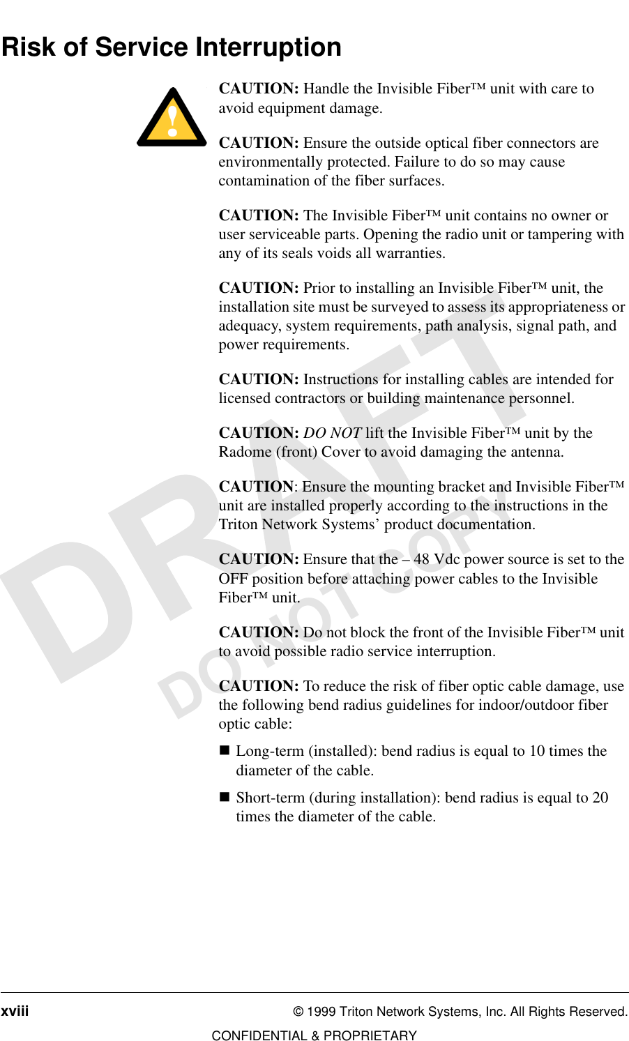 xviii © 1999 Triton Network Systems, Inc. All Rights Reserved.CONFIDENTIAL &amp; PROPRIETARYDO NOT COPYRisk of Service InterruptionCAUTION: Handle the Invisible Fiber™ unit with care to avoid equipment damage.CAUTION: Ensure the outside optical fiber connectors are environmentally protected. Failure to do so may cause contamination of the fiber surfaces.CAUTION: The Invisible Fiber™ unit contains no owner or user serviceable parts. Opening the radio unit or tampering with any of its seals voids all warranties.CAUTION: Prior to installing an Invisible Fiber™ unit, the installation site must be surveyed to assess its appropriateness or adequacy, system requirements, path analysis, signal path, and power requirements.CAUTION: Instructions for installing cables are intended for licensed contractors or building maintenance personnel.CAUTION: DO NOT lift the Invisible Fiber™ unit by the Radome (front) Cover to avoid damaging the antenna.CAUTION: Ensure the mounting bracket and Invisible Fiber™ unit are installed properly according to the instructions in the Triton Network Systems’ product documentation.CAUTION: Ensure that the – 48 Vdc power source is set to the OFF position before attaching power cables to the Invisible Fiber™ unit.CAUTION: Do not block the front of the Invisible Fiber™ unit to avoid possible radio service interruption.CAUTION: To reduce the risk of fiber optic cable damage, use the following bend radius guidelines for indoor/outdoor fiber optic cable: nLong-term (installed): bend radius is equal to 10 times the diameter of the cable.nShort-term (during installation): bend radius is equal to 20 times the diameter of the cable.