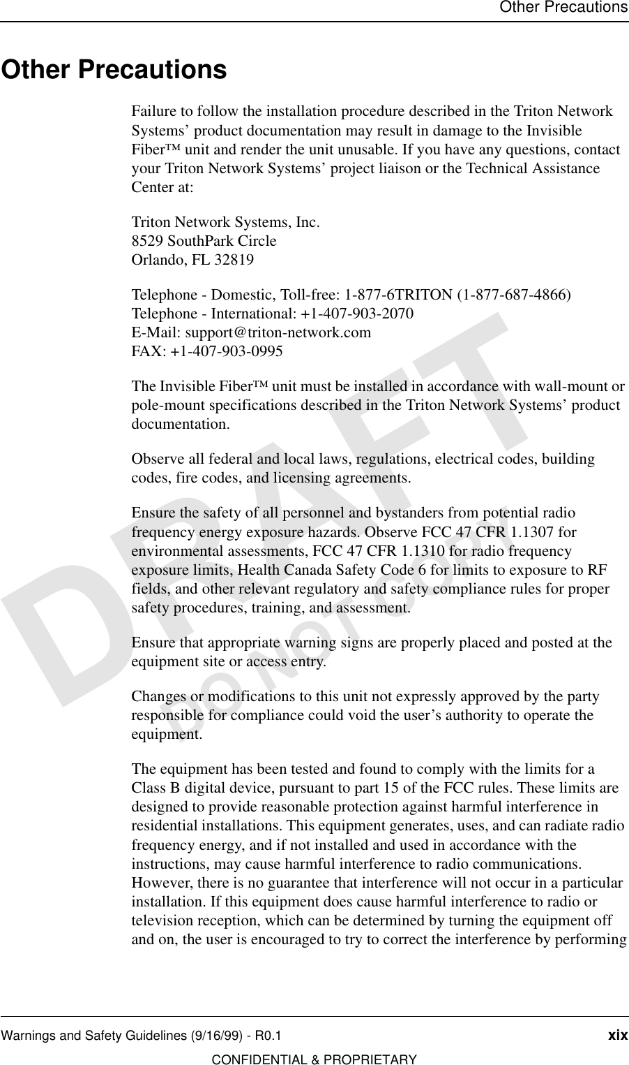 Other PrecautionsWarnings and Safety Guidelines (9/16/99) - R0.1 xixCONFIDENTIAL &amp; PROPRIETARYDO NOT COPYOther PrecautionsFailure to follow the installation procedure described in the Triton Network Systems’ product documentation may result in damage to the Invisible Fiber™ unit and render the unit unusable. If you have any questions, contact your Triton Network Systems’ project liaison or the Technical Assistance Center at:Triton Network Systems, Inc.8529 SouthPark CircleOrlando, FL 32819Telephone - Domestic, Toll-free: 1-877-6TRITON (1-877-687-4866)Telephone - International: +1-407-903-2070E-Mail: support@triton-network.comFAX: +1-407-903-0995The Invisible Fiber™ unit must be installed in accordance with wall-mount or pole-mount specifications described in the Triton Network Systems’ product documentation.Observe all federal and local laws, regulations, electrical codes, building codes, fire codes, and licensing agreements.Ensure the safety of all personnel and bystanders from potential radio frequency energy exposure hazards. Observe FCC 47 CFR 1.1307 for environmental assessments, FCC 47 CFR 1.1310 for radio frequency exposure limits, Health Canada Safety Code 6 for limits to exposure to RF fields, and other relevant regulatory and safety compliance rules for proper safety procedures, training, and assessment.Ensure that appropriate warning signs are properly placed and posted at the equipment site or access entry.Changes or modifications to this unit not expressly approved by the party responsible for compliance could void the user’s authority to operate the equipment.The equipment has been tested and found to comply with the limits for a Class B digital device, pursuant to part 15 of the FCC rules. These limits are designed to provide reasonable protection against harmful interference in residential installations. This equipment generates, uses, and can radiate radio frequency energy, and if not installed and used in accordance with the instructions, may cause harmful interference to radio communications. However, there is no guarantee that interference will not occur in a particular installation. If this equipment does cause harmful interference to radio or television reception, which can be determined by turning the equipment off and on, the user is encouraged to try to correct the interference by performing