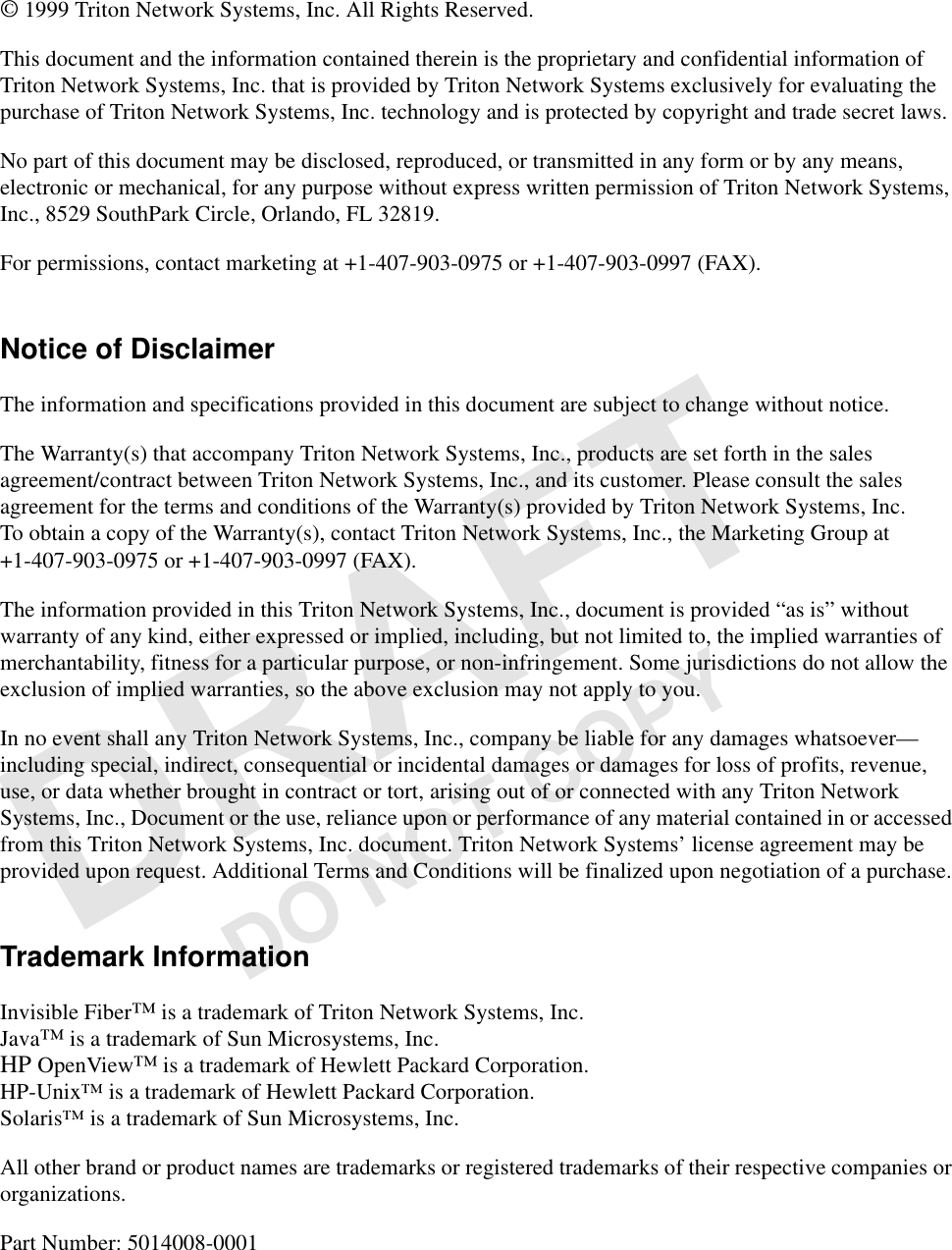 DO NOT COPY© 1999 Triton Network Systems, Inc. All Rights Reserved.This document and the information contained therein is the proprietary and confidential information of Triton Network Systems, Inc. that is provided by Triton Network Systems exclusively for evaluating the purchase of Triton Network Systems, Inc. technology and is protected by copyright and trade secret laws. No part of this document may be disclosed, reproduced, or transmitted in any form or by any means, electronic or mechanical, for any purpose without express written permission of Triton Network Systems, Inc., 8529 SouthPark Circle, Orlando, FL 32819.For permissions, contact marketing at +1-407-903-0975 or +1-407-903-0997 (FAX).Notice of DisclaimerThe information and specifications provided in this document are subject to change without notice.The Warranty(s) that accompany Triton Network Systems, Inc., products are set forth in the sales agreement/contract between Triton Network Systems, Inc., and its customer. Please consult the sales agreement for the terms and conditions of the Warranty(s) provided by Triton Network Systems, Inc. To obtain a copy of the Warranty(s), contact Triton Network Systems, Inc., the Marketing Group at +1-407-903-0975 or +1-407-903-0997 (FAX).The information provided in this Triton Network Systems, Inc., document is provided “as is” without warranty of any kind, either expressed or implied, including, but not limited to, the implied warranties of merchantability, fitness for a particular purpose, or non-infringement. Some jurisdictions do not allow the exclusion of implied warranties, so the above exclusion may not apply to you.In no event shall any Triton Network Systems, Inc., company be liable for any damages whatsoever—including special, indirect, consequential or incidental damages or damages for loss of profits, revenue, use, or data whether brought in contract or tort, arising out of or connected with any Triton Network Systems, Inc., Document or the use, reliance upon or performance of any material contained in or accessed from this Triton Network Systems, Inc. document. Triton Network Systems’ license agreement may be provided upon request. Additional Terms and Conditions will be finalized upon negotiation of a purchase.Trademark InformationInvisible Fiber™ is a trademark of Triton Network Systems, Inc. Java™ is a trademark of Sun Microsystems, Inc.HP OpenView™ is a trademark of Hewlett Packard Corporation.HP-Unix™ is a trademark of Hewlett Packard Corporation.Solaris™ is a trademark of Sun Microsystems, Inc.All other brand or product names are trademarks or registered trademarks of their respective companies or organizations.Part Number: 5014008-0001