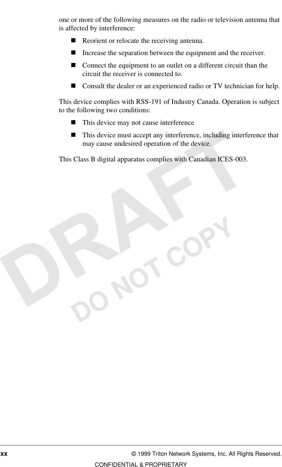 xx © 1999 Triton Network Systems, Inc. All Rights Reserved.CONFIDENTIAL &amp; PROPRIETARYDO NOT COPYone or more of the following measures on the radio or television antenna that is affected by interference:nReorient or relocate the receiving antenna.nIncrease the separation between the equipment and the receiver.nConnect the equipment to an outlet on a different circuit than the circuit the receiver is connected to.nConsult the dealer or an experienced radio or TV technician for help.This device complies with RSS-191 of Industry Canada. Operation is subject to the following two conditions:nThis device may not cause interferencenThis device must accept any interference, including interference that may cause undesired operation of the device.This Class B digital apparatus complies with Canadian ICES-003.