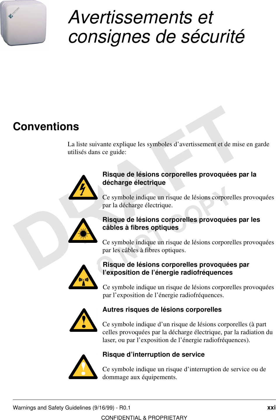 Warnings and Safety Guidelines (9/16/99) - R0.1 xxiCONFIDENTIAL &amp; PROPRIETARYDO NOT COPYAvertissements et consignes de sécuritéConventionsLa liste suivante explique les symboles d’avertissement et de mise en garde utilisés dans ce guide:Risque de lésions corporelles provoquées par la décharge électrique Ce symbole indique un risque de lésions corporelles provoquées par la décharge électrique.Risque de lésions corporelles provoquées par les câbles à fibres optiquesCe symbole indique un risque de lésions corporelles provoquées par les câbles à fibres optiques.Risque de lésions corporelles provoquées par l’exposition de l’énergie radiofréquencesCe symbole indique un risque de lésions corporelles provoquées par l’exposition de l’énergie radiofréquences.Autres risques de lésions corporellesCe symbole indique d’un risque de lésions corporelles (à part celles provoquées par la décharge électrique, par la radiation du laser, ou par l’exposition de l’énergie radiofréquences).Risque d’interruption de serviceCe symbole indique un risque d’interruption de service ou de dommage aux équipements.