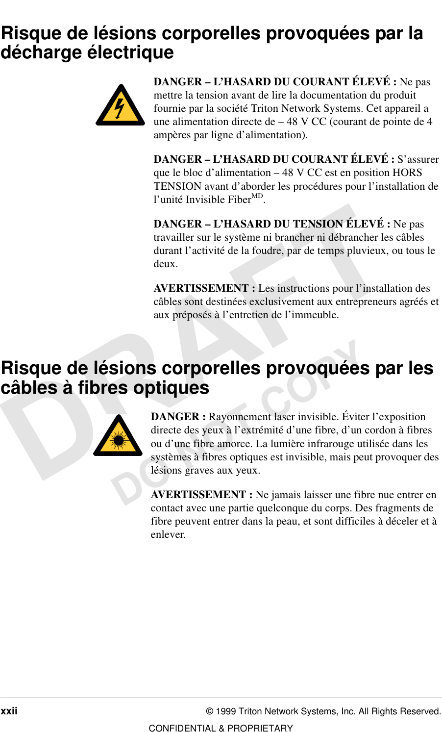 xxii © 1999 Triton Network Systems, Inc. All Rights Reserved.CONFIDENTIAL &amp; PROPRIETARYDO NOT COPYRisque de lésions corporelles provoquées par la décharge électriqueDANGER – L’HASARD DU COURANT ÉLEVÉ : Ne pas mettre la tension avant de lire la documentation du produit fournie par la société Triton Network Systems. Cet appareil a une alimentation directe de – 48 V CC (courant de pointe de 4 ampères par ligne d’alimentation).DANGER – L’HASARD DU COURANT ÉLEVÉ : S’assurer que le bloc d’alimentation – 48 V CC est en position HORS TENSION avant d’aborder les procédures pour l’installation de l’unité Invisible FiberMD.DANGER – L’HASARD DU TENSION ÉLEVÉ : Ne pas travailler sur le système ni brancher ni débrancher les câbles durant l’activité de la foudre, par de temps pluvieux, ou tous le deux.AVERTISSEMENT : Les instructions pour l’installation des câbles sont destinées exclusivement aux entrepreneurs agréés et aux préposés à l’entretien de l’immeuble.Risque de lésions corporelles provoquées par les câbles à fibres optiquesDANGER : Rayonnement laser invisible. Éviter l’exposition directe des yeux à l’extrémité d’une fibre, d’un cordon à fibres ou d’une fibre amorce. La lumière infrarouge utilisée dans les systèmes à fibres optiques est invisible, mais peut provoquer des lésions graves aux yeux.AVERTISSEMENT : Ne jamais laisser une fibre nue entrer en contact avec une partie quelconque du corps. Des fragments de fibre peuvent entrer dans la peau, et sont difficiles à déceler et à enlever.