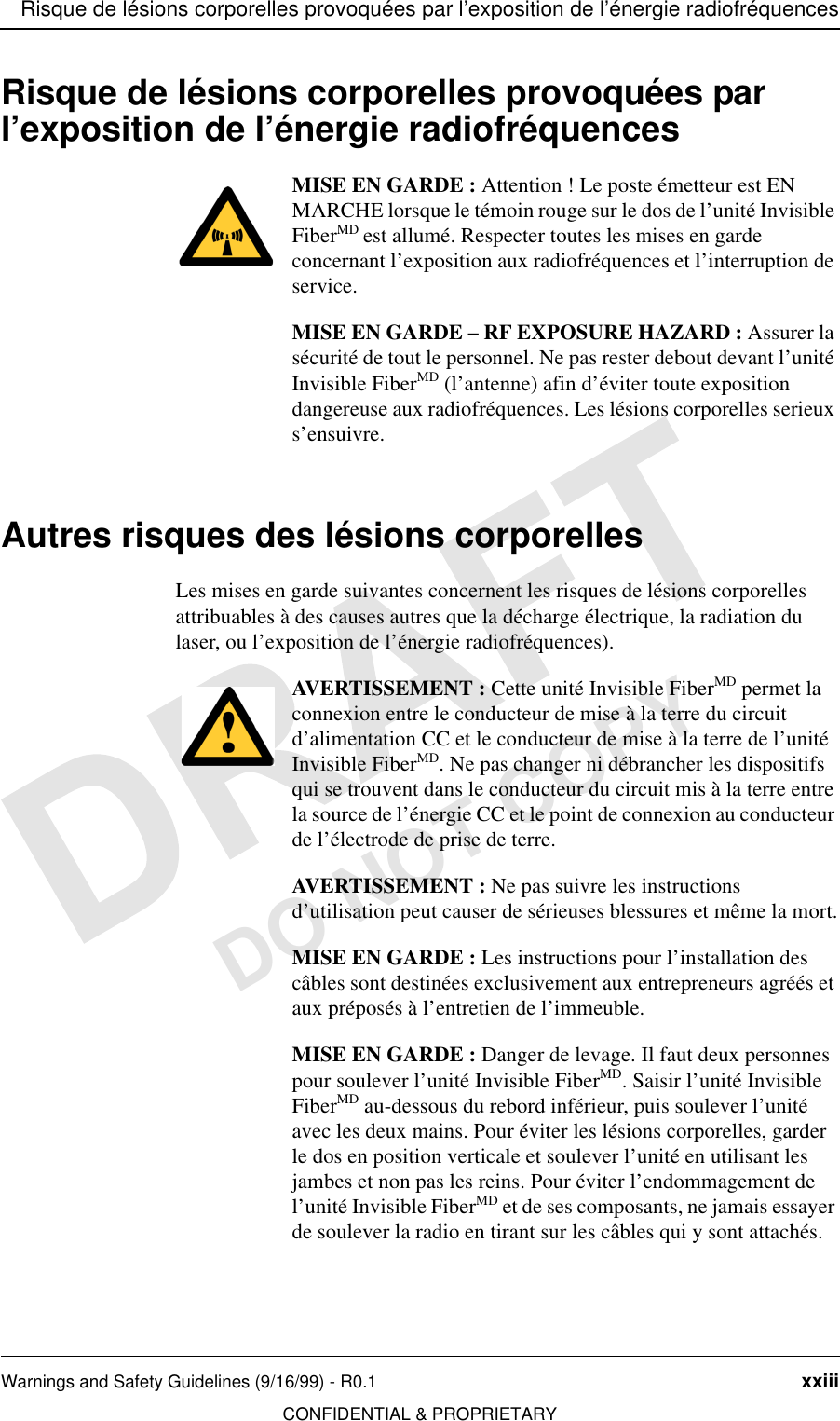 Risque de lésions corporelles provoquées par l’exposition de l’énergie radiofréquencesWarnings and Safety Guidelines (9/16/99) - R0.1 xxiiiCONFIDENTIAL &amp; PROPRIETARYDO NOT COPYRisque de lésions corporelles provoquées par l’exposition de l’énergie radiofréquencesMISE EN GARDE : Attention ! Le poste émetteur est EN MARCHE lorsque le témoin rouge sur le dos de l’unité Invisible FiberMD est allumé. Respecter toutes les mises en garde concernant l’exposition aux radiofréquences et l’interruption de service.MISE EN GARDE – RF EXPOSURE HAZARD : Assurer la sécurité de tout le personnel. Ne pas rester debout devant l’unité Invisible FiberMD (l’antenne) afin d’éviter toute exposition dangereuse aux radiofréquences. Les lésions corporelles serieux s’ensuivre.Autres risques des lésions corporellesLes mises en garde suivantes concernent les risques de lésions corporelles attribuables à des causes autres que la décharge électrique, la radiation du laser, ou l’exposition de l’énergie radiofréquences).AVERTISSEMENT : Cette unité Invisible FiberMD permet la connexion entre le conducteur de mise à la terre du circuit d’alimentation CC et le conducteur de mise à la terre de l’unité Invisible FiberMD. Ne pas changer ni débrancher les dispositifs qui se trouvent dans le conducteur du circuit mis à la terre entre la source de l’énergie CC et le point de connexion au conducteur de l’électrode de prise de terre.AVERTISSEMENT : Ne pas suivre les instructions d’utilisation peut causer de sérieuses blessures et même la mort.MISE EN GARDE : Les instructions pour l’installation des câbles sont destinées exclusivement aux entrepreneurs agréés et aux préposés à l’entretien de l’immeuble.MISE EN GARDE : Danger de levage. Il faut deux personnes pour soulever l’unité Invisible FiberMD. Saisir l’unité Invisible FiberMD au-dessous du rebord inférieur, puis soulever l’unité avec les deux mains. Pour éviter les lésions corporelles, garder le dos en position verticale et soulever l’unité en utilisant les jambes et non pas les reins. Pour éviter l’endommagement de l’unité Invisible FiberMD et de ses composants, ne jamais essayer de soulever la radio en tirant sur les câbles qui y sont attachés.