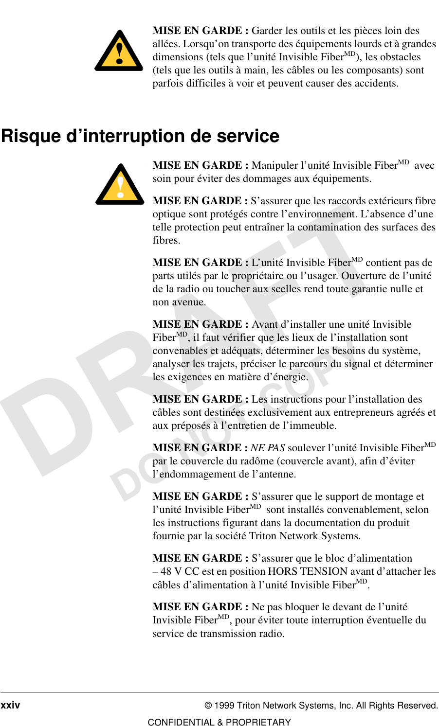 xxiv © 1999 Triton Network Systems, Inc. All Rights Reserved.CONFIDENTIAL &amp; PROPRIETARYDO NOT COPYMISE EN GARDE : Garder les outils et les pièces loin des allées. Lorsqu’on transporte des équipements lourds et à grandes dimensions (tels que l’unité Invisible FiberMD), les obstacles (tels que les outils à main, les câbles ou les composants) sont parfois difficiles à voir et peuvent causer des accidents.Risque d’interruption de serviceMISE EN GARDE : Manipuler l’unité Invisible FiberMD  avec soin pour éviter des dommages aux équipements.MISE EN GARDE : S’assurer que les raccords extérieurs fibre optique sont protégés contre l’environnement. L’absence d’une telle protection peut entraîner la contamination des surfaces des fibres.MISE EN GARDE : L’unité Invisible FiberMD contient pas de parts utilés par le propriétaire ou l’usager. Ouverture de l’unité de la radio ou toucher aux scelles rend toute garantie nulle et non avenue.MISE EN GARDE : Avant d’installer une unité Invisible FiberMD, il faut vérifier que les lieux de l’installation sont convenables et adéquats, déterminer les besoins du système, analyser les trajets, préciser le parcours du signal et déterminer les exigences en matière d’énergie.MISE EN GARDE : Les instructions pour l’installation des câbles sont destinées exclusivement aux entrepreneurs agréés et aux préposés à l’entretien de l’immeuble.MISE EN GARDE : NE PAS soulever l’unité Invisible FiberMD par le couvercle du radôme (couvercle avant), afin d’éviter l’endommagement de l’antenne.MISE EN GARDE : S’assurer que le support de montage et l’unité Invisible FiberMD  sont installés convenablement, selon les instructions figurant dans la documentation du produit fournie par la société Triton Network Systems.MISE EN GARDE : S’assurer que le bloc d’alimentation – 48 V CC est en position HORS TENSION avant d’attacher les câbles d’alimentation à l’unité Invisible FiberMD.MISE EN GARDE : Ne pas bloquer le devant de l’unité Invisible FiberMD, pour éviter toute interruption éventuelle du service de transmission radio.