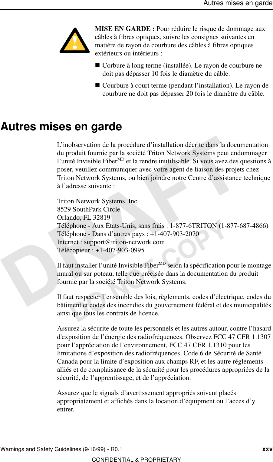 Autres mises en gardeWarnings and Safety Guidelines (9/16/99) - R0.1 xxvCONFIDENTIAL &amp; PROPRIETARYDO NOT COPYMISE EN GARDE : Pour réduire le risque de dommage aux câbles à fibres optiques, suivre les consignes suivantes en matière de rayon de courbure des câbles à fibres optiques extérieurs ou intérieurs : nCorbure à long terme (installée). Le rayon de courbure ne doit pas dépasser 10 fois le diamètre du câble.nCourbure à court terme (pendant l’installation). Le rayon de courbure ne doit pas dépasser 20 fois le diamètre du câble.Autres mises en gardeL’inobservation de la procédure d’installation décrite dans la documentation du produit fournie par la société Triton Network Systems peut endommager l’unité Invisible FiberMD et la rendre inutilisable. Si vous avez des questions à poser, veuillez communiquer avec votre agent de liaison des projets chez Triton Network Systems, ou bien joindre notre Centre d’assistance technique à l’adresse suivante :Triton Network Systems, Inc.8529 SouthPark CircleOrlando, FL 32819Téléphone - Aux États-Unis, sans frais : 1-877-6TRITON (1-877-687-4866) Téléphone - Dans d’autres pays : +1-407-903-2070Internet : support@triton-network.comTélécopieur : +1-407-903-0995Il faut installer l’unité Invisible FiberMD selon la spécification pour le montage mural ou sur poteau, telle que précisée dans la documentation du produit fournie par la société Triton Network Systems.Il faut respecter l’ensemble des lois, règlements, codes d’électrique, codes du bâtiment et codes des incendies du gouvernement fédéral et des municipalités ainsi que tous les contrats de licence.Assurez la sécurite de toute les personnels et les autres autour, contre l’hasard d&apos;exposition de l’énergie des radiofréquences. Observez FCC 47 CFR 1.1307 pour l’appréciation de l’environnement, FCC 47 CFR 1.1310 pour les limitations d’exposition des radiofréquences, Code 6 de Sécurité de Santé Canada pour la limite d’exposition aux champs RF, et les autre réglements alliés et de complaisance de la sécurité pour les procédures appropriées de la sécurité, de l’apprentissage, et de l’appréciation.Assurez que le signals d’avertissement appropriés soivant placés appropriatement et affichés dans la location d’équipment ou l’acces d’y entrer.