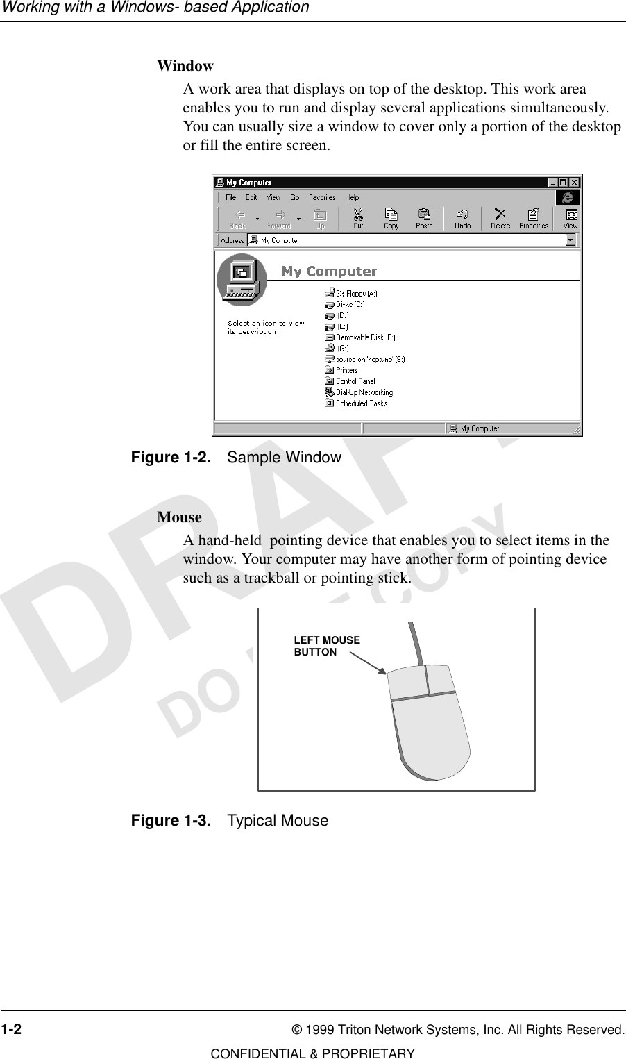 Working with a Windows- based Application1-2 © 1999 Triton Network Systems, Inc. All Rights Reserved.CONFIDENTIAL &amp; PROPRIETARYDO NOT COPYWindowA work area that displays on top of the desktop. This work area enables you to run and display several applications simultaneously. You can usually size a window to cover only a portion of the desktop or fill the entire screen. Figure 1-2. Sample WindowMouseA hand-held  pointing device that enables you to select items in the window. Your computer may have another form of pointing device such as a trackball or pointing stick.Figure 1-3. Typical MouseLEFT MOUSEBUTTON