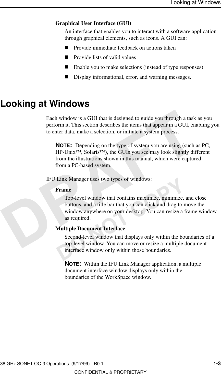 Looking at Windows38 GHz SONET OC-3 Operations  (9/17/99) - R0.1 1-3CONFIDENTIAL &amp; PROPRIETARYDO NOT COPYGraphical User Interface (GUI)An interface that enables you to interact with a software application through graphical elements, such as icons. A GUI can:nProvide immediate feedback on actions takennProvide lists of valid valuesnEnable you to make selections (instead of type responses)nDisplay informational, error, and warning messages.Looking at WindowsEach window is a GUI that is designed to guide you through a task as you perform it. This section describes the items that appear in a GUI, enabling you to enter data, make a selection, or initiate a system process.NOTE:  Depending on the type of system you are using (such as PC, HP-Unix™, Solaris™), the GUIs you see may look slightly different from the illustrations shown in this manual, which were captured from a PC-based system.IFU Link Manager uses two types of windows:FrameTop-level window that contains maximize, minimize, and close buttons, and a title bar that you can click and drag to move the window anywhere on your desktop. You can resize a frame window as required.Multiple Document InterfaceSecond-level window that displays only within the boundaries of a top-level window. You can move or resize a multiple document interface window only within those boundaries. NOTE:  Within the IFU Link Manager application, a multiple document interface window displays only within the boundaries of the WorkSpace window.