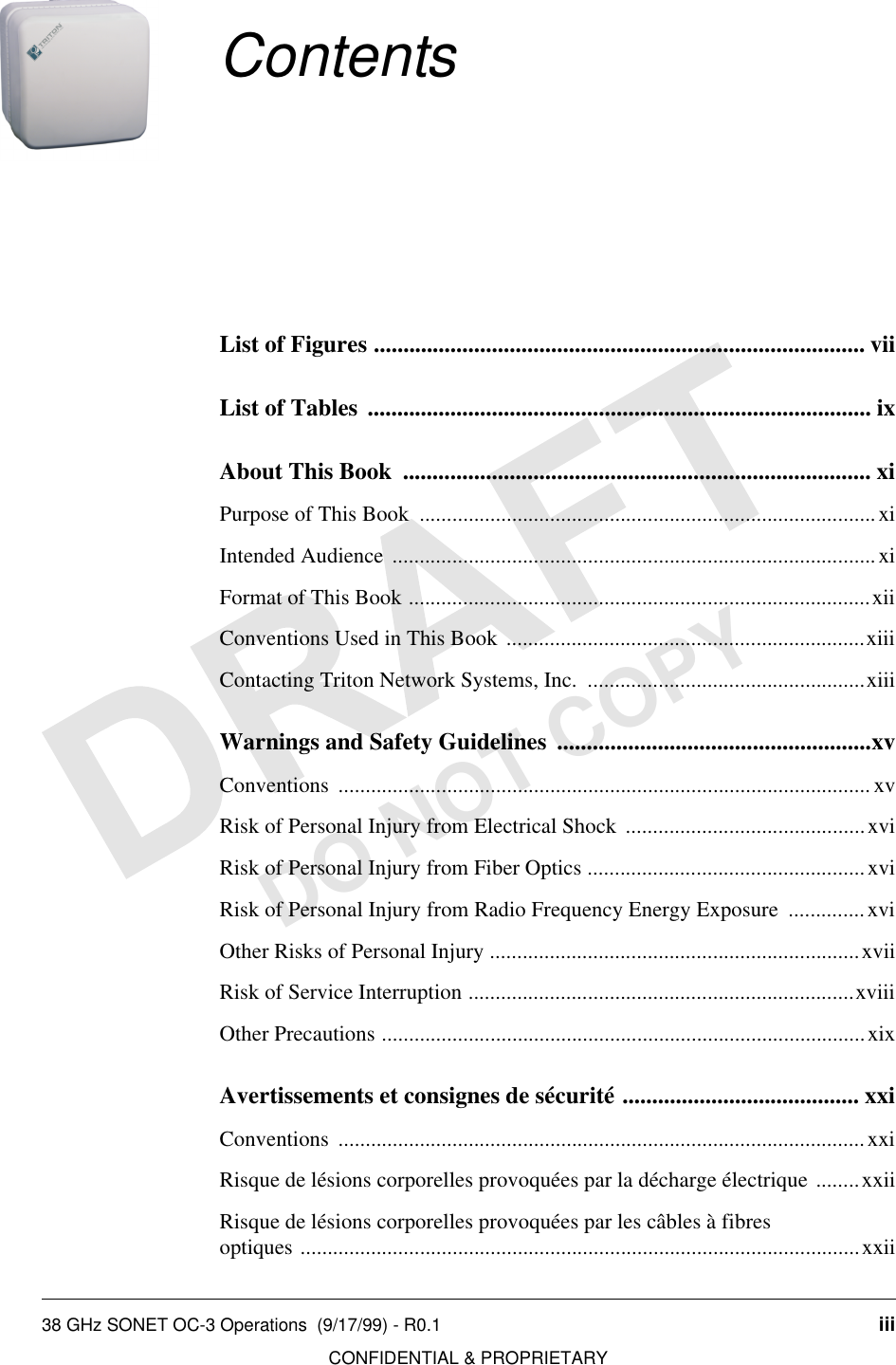 38 GHz SONET OC-3 Operations  (9/17/99) - R0.1 iiiCONFIDENTIAL &amp; PROPRIETARYDO NOT COPYContentsList of Figures ................................................................................... viiList of Tables ..................................................................................... ixAbout This Book  ............................................................................... xiPurpose of This Book  ....................................................................................xiIntended Audience .........................................................................................xiFormat of This Book .....................................................................................xiiConventions Used in This Book ..................................................................xiiiContacting Triton Network Systems, Inc.  ...................................................xiiiWarnings and Safety Guidelines  .....................................................xvConventions .................................................................................................. xvRisk of Personal Injury from Electrical Shock ............................................xviRisk of Personal Injury from Fiber Optics ...................................................xviRisk of Personal Injury from Radio Frequency Energy Exposure  ..............xviOther Risks of Personal Injury ....................................................................xviiRisk of Service Interruption .......................................................................xviiiOther Precautions .........................................................................................xixAvertissements et consignes de sécurité ........................................ xxiConventions .................................................................................................xxiRisque de lésions corporelles provoquées par la décharge électrique ........xxiiRisque de lésions corporelles provoquées par les câbles à fibres optiques .......................................................................................................xxii