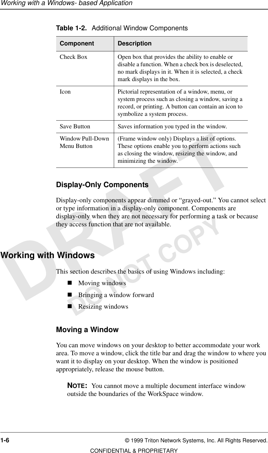 Working with a Windows- based Application1-6 © 1999 Triton Network Systems, Inc. All Rights Reserved.CONFIDENTIAL &amp; PROPRIETARYDO NOT COPYDisplay-Only ComponentsDisplay-only components appear dimmed or “grayed-out.” You cannot select or type information in a display-only component. Components are display-only when they are not necessary for performing a task or because they access function that are not available.Working with WindowsThis section describes the basics of using Windows including:nMoving windowsnBringing a window forwardnResizing windowsMoving a WindowYou can move windows on your desktop to better accommodate your work area. To move a window, click the title bar and drag the window to where you want it to display on your desktop. When the window is positioned appropriately, release the mouse button.NOTE:  You cannot move a multiple document interface window outside the boundaries of the WorkSpace window.Check Box Open box that provides the ability to enable or disable a function. When a check box is deselected, no mark displays in it. When it is selected, a check mark displays in the box.Icon Pictorial representation of a window, menu, or system process such as closing a window, saving a record, or printing. A button can contain an icon to symbolize a system process.Save Button Saves information you typed in the window.Window Pull-Down Menu Button (Frame window only) Displays a list of options. These options enable you to perform actions such as closing the window, resizing the window, and minimizing the window.Table 1-2. Additional Window ComponentsComponent Description