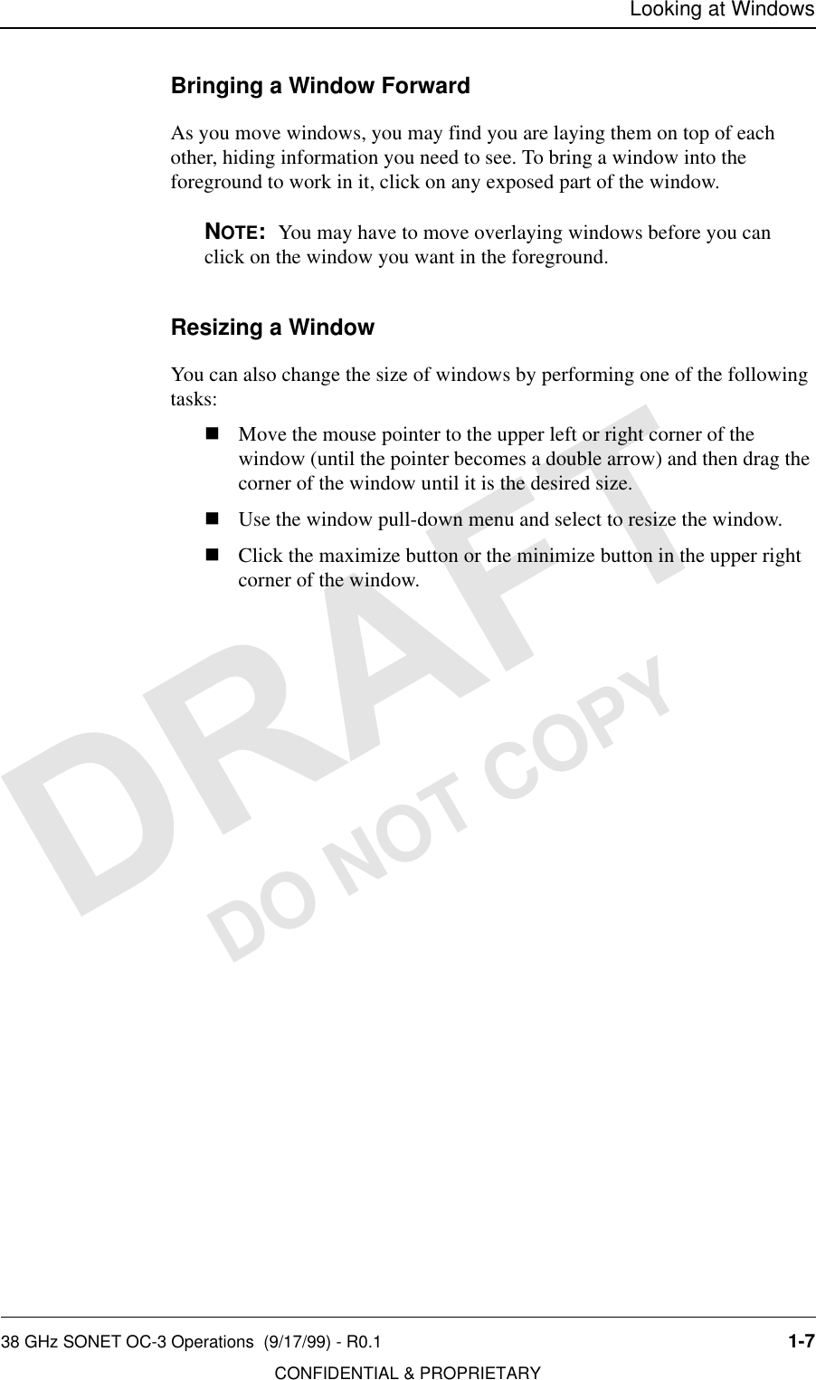 Looking at Windows38 GHz SONET OC-3 Operations  (9/17/99) - R0.1 1-7CONFIDENTIAL &amp; PROPRIETARYDO NOT COPYBringing a Window ForwardAs you move windows, you may find you are laying them on top of each other, hiding information you need to see. To bring a window into the foreground to work in it, click on any exposed part of the window.NOTE:  You may have to move overlaying windows before you can click on the window you want in the foreground.Resizing a WindowYou can also change the size of windows by performing one of the following tasks:nMove the mouse pointer to the upper left or right corner of the window (until the pointer becomes a double arrow) and then drag the corner of the window until it is the desired size.nUse the window pull-down menu and select to resize the window.nClick the maximize button or the minimize button in the upper right corner of the window.