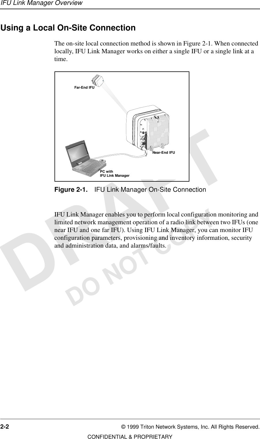 IFU Link Manager Overview2-2 © 1999 Triton Network Systems, Inc. All Rights Reserved.CONFIDENTIAL &amp; PROPRIETARYDO NOT COPYUsing a Local On-Site ConnectionThe on-site local connection method is shown in Figure 2-1. When connected locally, IFU Link Manager works on either a single IFU or a single link at a time.Figure 2-1. IFU Link Manager On-Site ConnectionIFU Link Manager enables you to perform local configuration monitoring and limited network management operation of a radio link between two IFUs (one near IFU and one far IFU). Using IFU Link Manager, you can monitor IFU configuration parameters, provisioning and inventory information, security and administration data, and alarms/faults. 34567Far-End IFUNear-End IFUPC withIFU Link Manager