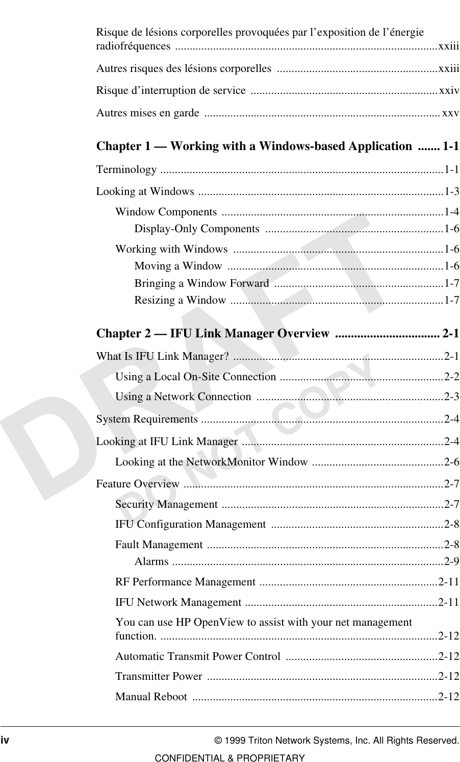 iv © 1999 Triton Network Systems, Inc. All Rights Reserved.CONFIDENTIAL &amp; PROPRIETARYDO NOT COPYRisque de lésions corporelles provoquées par l’exposition de l’énergie radiofréquences ..........................................................................................xxiiiAutres risques des lésions corporelles  .......................................................xxiiiRisque d’interruption de service ................................................................xxivAutres mises en garde ................................................................................. xxvChapter 1 — Working with a Windows-based Application  ....... 1-1Terminology .................................................................................................1-1Looking at Windows ....................................................................................1-3Window Components ............................................................................1-4Display-Only Components  .............................................................1-6Working with Windows  ........................................................................1-6Moving a Window  ..........................................................................1-6Bringing a Window Forward ..........................................................1-7Resizing a Window .........................................................................1-7Chapter 2 — IFU Link Manager Overview  ................................. 2-1What Is IFU Link Manager? ........................................................................2-1Using a Local On-Site Connection ........................................................2-2Using a Network Connection  ................................................................2-3System Requirements ...................................................................................2-4Looking at IFU Link Manager .....................................................................2-4Looking at the NetworkMonitor Window .............................................2-6Feature Overview .........................................................................................2-7Security Management ............................................................................2-7IFU Configuration Management  ...........................................................2-8Fault Management .................................................................................2-8Alarms .............................................................................................2-9RF Performance Management .............................................................2-11IFU Network Management ..................................................................2-11You can use HP OpenView to assist with your net management function. ...............................................................................................2-12Automatic Transmit Power Control  ....................................................2-12Transmitter Power ...............................................................................2-12Manual Reboot  ....................................................................................2-12