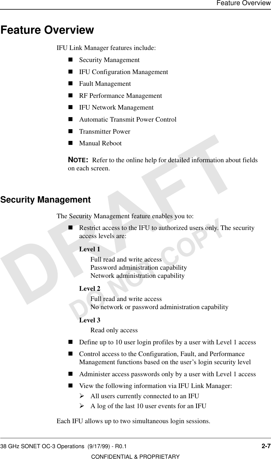 Feature Overview38 GHz SONET OC-3 Operations  (9/17/99) - R0.1 2-7CONFIDENTIAL &amp; PROPRIETARYDO NOT COPYFeature OverviewIFU Link Manager features include:nSecurity ManagementnIFU Configuration ManagementnFault ManagementnRF Performance ManagementnIFU Network ManagementnAutomatic Transmit Power ControlnTransmitter PowernManual RebootNOTE:  Refer to the online help for detailed information about fields on each screen.Security ManagementThe Security Management feature enables you to:nRestrict access to the IFU to authorized users only. The security access levels are:Level 1Full read and write accessPassword administration capabilityNetwork administration capabilityLevel 2Full read and write accessNo network or password administration capabilityLevel 3Read only accessnDefine up to 10 user login profiles by a user with Level 1 accessnControl access to the Configuration, Fault, and Performance Management functions based on the user’s login security levelnAdminister access passwords only by a user with Level 1 accessnView the following information via IFU Link Manager:½All users currently connected to an IFU½A log of the last 10 user events for an IFUEach IFU allows up to two simultaneous login sessions.