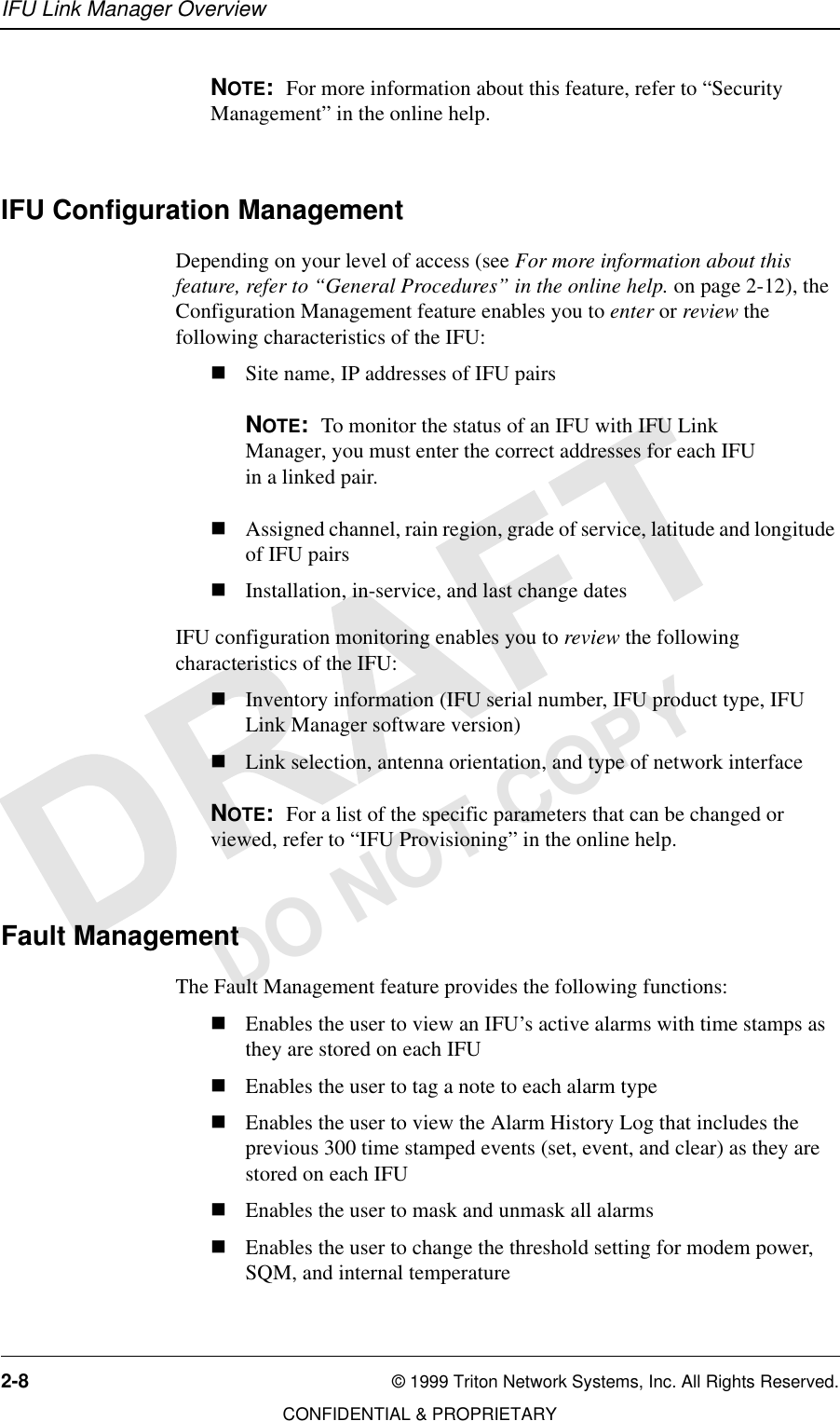 IFU Link Manager Overview2-8 © 1999 Triton Network Systems, Inc. All Rights Reserved.CONFIDENTIAL &amp; PROPRIETARYDO NOT COPYNOTE:  For more information about this feature, refer to “Security Management” in the online help.IFU Configuration ManagementDepending on your level of access (see For more information about this feature, refer to “General Procedures” in the online help. on page 2-12), the Configuration Management feature enables you to enter or review the following characteristics of the IFU:nSite name, IP addresses of IFU pairsNOTE:  To monitor the status of an IFU with IFU Link Manager, you must enter the correct addresses for each IFU in a linked pair.nAssigned channel, rain region, grade of service, latitude and longitude of IFU pairsnInstallation, in-service, and last change datesIFU configuration monitoring enables you to review the following characteristics of the IFU:nInventory information (IFU serial number, IFU product type, IFU Link Manager software version)nLink selection, antenna orientation, and type of network interfaceNOTE:  For a list of the specific parameters that can be changed or viewed, refer to “IFU Provisioning” in the online help.Fault ManagementThe Fault Management feature provides the following functions:nEnables the user to view an IFU’s active alarms with time stamps as they are stored on each IFUnEnables the user to tag a note to each alarm typenEnables the user to view the Alarm History Log that includes the previous 300 time stamped events (set, event, and clear) as they are stored on each IFUnEnables the user to mask and unmask all alarmsnEnables the user to change the threshold setting for modem power, SQM, and internal temperature