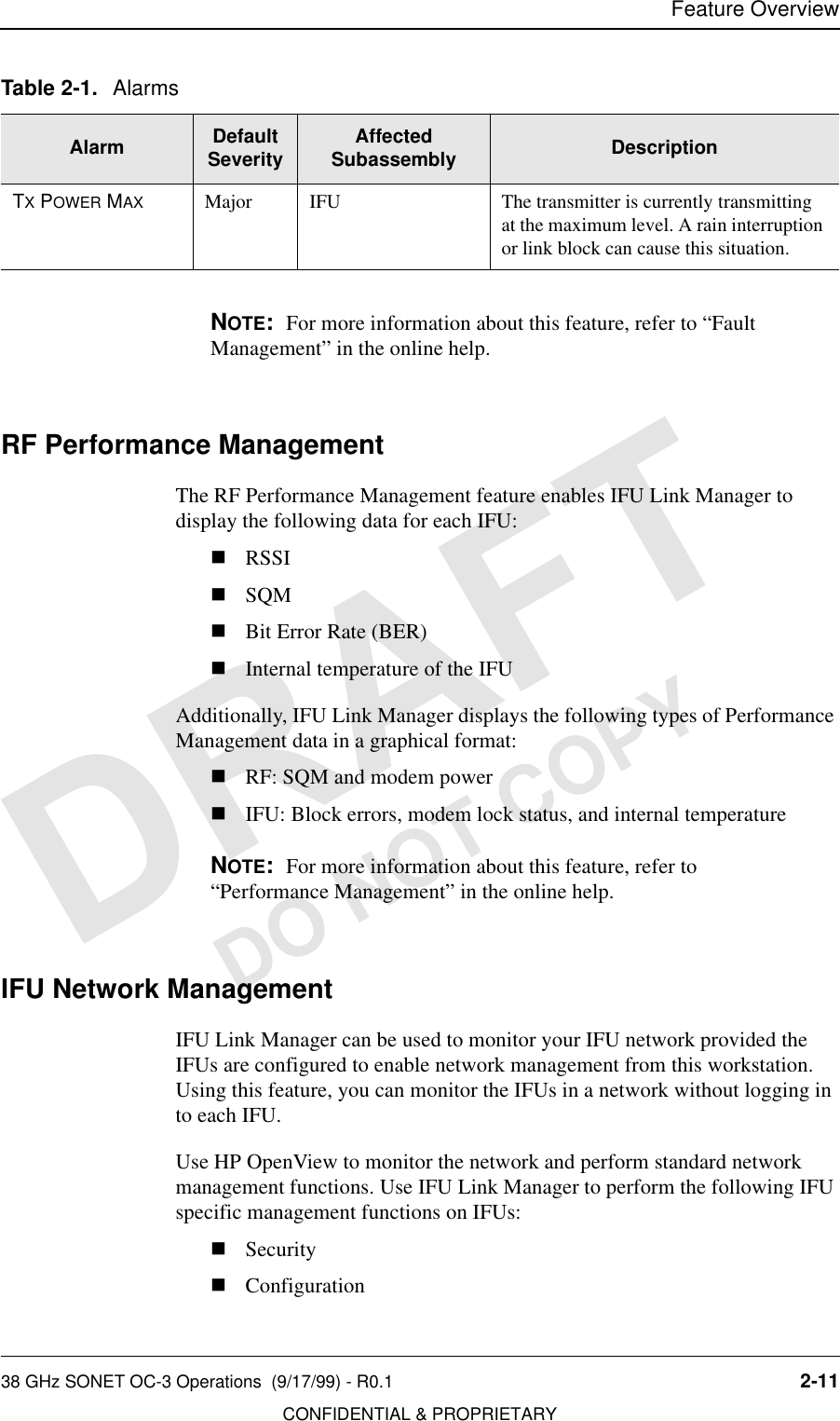 Feature Overview38 GHz SONET OC-3 Operations  (9/17/99) - R0.1 2-11CONFIDENTIAL &amp; PROPRIETARYDO NOT COPYNOTE:  For more information about this feature, refer to “Fault Management” in the online help.RF Performance ManagementThe RF Performance Management feature enables IFU Link Manager to display the following data for each IFU:nRSSInSQMnBit Error Rate (BER)nInternal temperature of the IFUAdditionally, IFU Link Manager displays the following types of Performance Management data in a graphical format:nRF: SQM and modem powernIFU: Block errors, modem lock status, and internal temperatureNOTE:  For more information about this feature, refer to “Performance Management” in the online help.IFU Network ManagementIFU Link Manager can be used to monitor your IFU network provided the IFUs are configured to enable network management from this workstation. Using this feature, you can monitor the IFUs in a network without logging in to each IFU.Use HP OpenView to monitor the network and perform standard network management functions. Use IFU Link Manager to perform the following IFU specific management functions on IFUs:nSecuritynConfigurationTX POWER MAX Major IFU The transmitter is currently transmitting at the maximum level. A rain interruption or link block can cause this situation.Table 2-1. AlarmsAlarm Default Severity Affected Subassembly Description