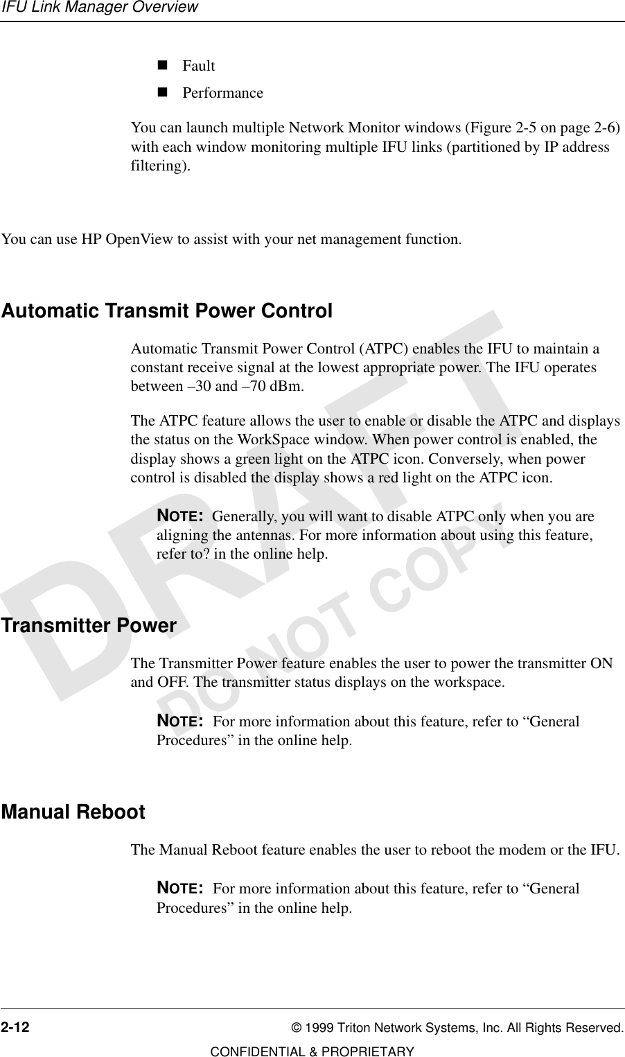 IFU Link Manager Overview2-12 © 1999 Triton Network Systems, Inc. All Rights Reserved.CONFIDENTIAL &amp; PROPRIETARYDO NOT COPYnFaultnPerformanceYou can launch multiple Network Monitor windows (Figure 2-5 on page 2-6) with each window monitoring multiple IFU links (partitioned by IP address filtering).You can use HP OpenView to assist with your net management function.Automatic Transmit Power ControlAutomatic Transmit Power Control (ATPC) enables the IFU to maintain a constant receive signal at the lowest appropriate power. The IFU operates between –30 and –70 dBm.The ATPC feature allows the user to enable or disable the ATPC and displays the status on the WorkSpace window. When power control is enabled, the display shows a green light on the ATPC icon. Conversely, when power control is disabled the display shows a red light on the ATPC icon.NOTE:  Generally, you will want to disable ATPC only when you are aligning the antennas. For more information about using this feature, refer to? in the online help.Transmitter PowerThe Transmitter Power feature enables the user to power the transmitter ON and OFF. The transmitter status displays on the workspace. NOTE:  For more information about this feature, refer to “General Procedures” in the online help.Manual RebootThe Manual Reboot feature enables the user to reboot the modem or the IFU.NOTE:  For more information about this feature, refer to “General Procedures” in the online help.