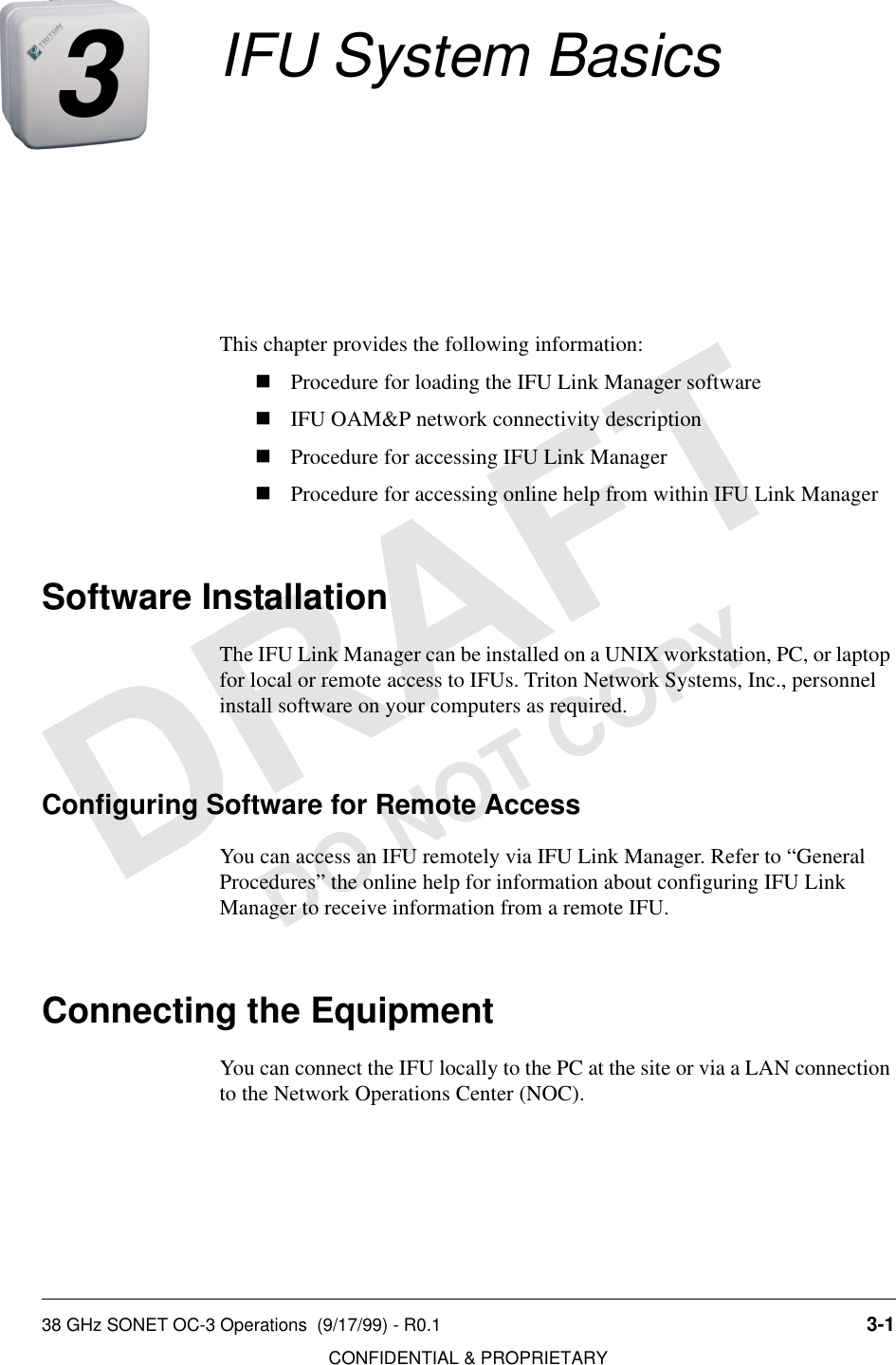 38 GHz SONET OC-3 Operations  (9/17/99) - R0.1 3-1CONFIDENTIAL &amp; PROPRIETARYDO NOT COPY3IFU System BasicsThis chapter provides the following information:nProcedure for loading the IFU Link Manager softwarenIFU OAM&amp;P network connectivity descriptionnProcedure for accessing IFU Link ManagernProcedure for accessing online help from within IFU Link ManagerSoftware InstallationThe IFU Link Manager can be installed on a UNIX workstation, PC, or laptop for local or remote access to IFUs. Triton Network Systems, Inc., personnel install software on your computers as required.Configuring Software for Remote AccessYou can access an IFU remotely via IFU Link Manager. Refer to “General Procedures” the online help for information about configuring IFU Link Manager to receive information from a remote IFU.Connecting the EquipmentYou can connect the IFU locally to the PC at the site or via a LAN connection to the Network Operations Center (NOC).