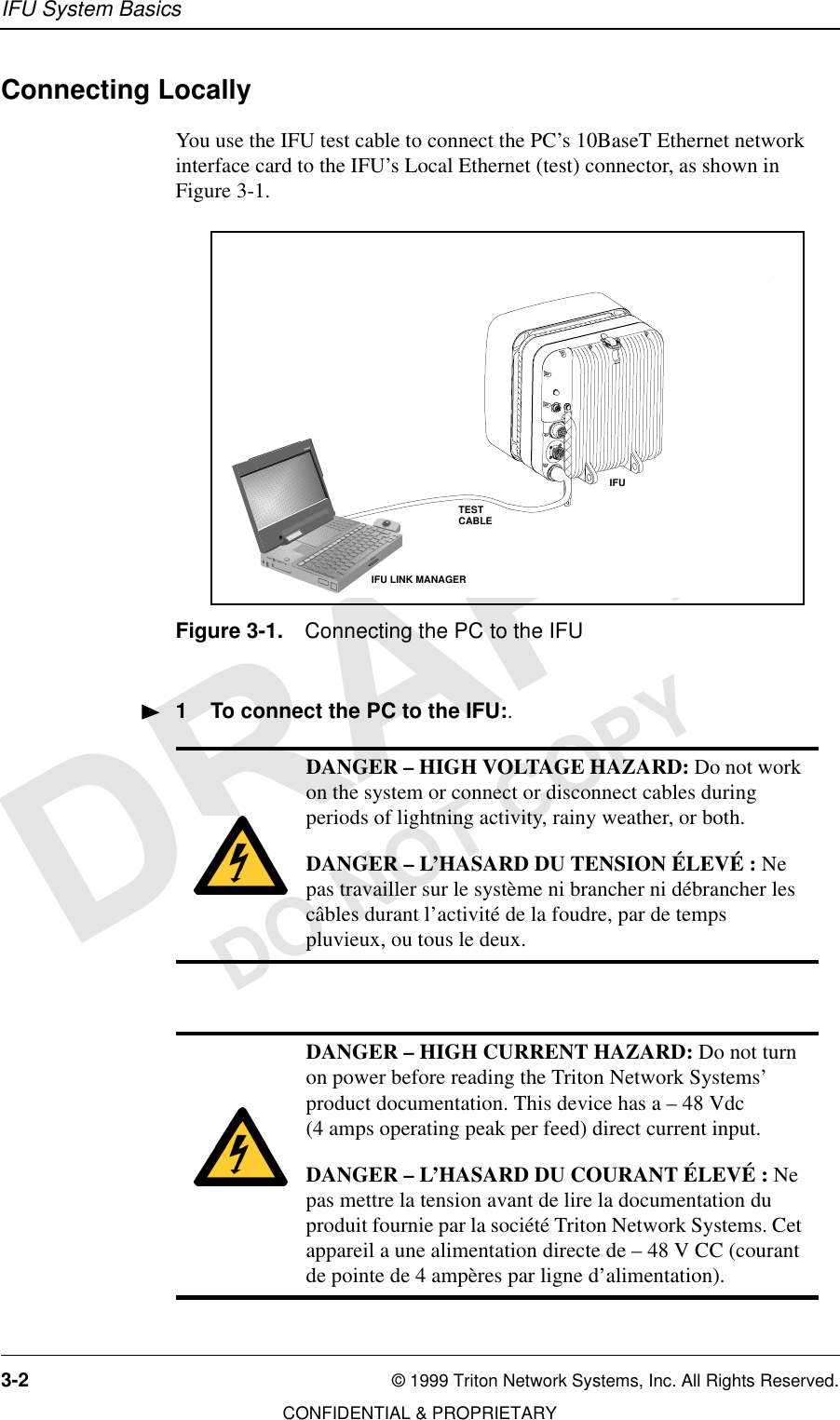 IFU System Basics3-2 © 1999 Triton Network Systems, Inc. All Rights Reserved.CONFIDENTIAL &amp; PROPRIETARYDO NOT COPYConnecting LocallyYou use the IFU test cable to connect the PC’s 10BaseT Ethernet network interface card to the IFU’s Local Ethernet (test) connector, as shown in Figure 3-1.Figure 3-1. Connecting the PC to the IFU1 To connect the PC to the IFU:.DANGER – HIGH VOLTAGE HAZARD: Do not work on the system or connect or disconnect cables during periods of lightning activity, rainy weather, or both.DANGER – L’HASARD DU TENSION ÉLEVÉ : Ne pas travailler sur le système ni brancher ni débrancher les câbles durant l’activité de la foudre, par de temps pluvieux, ou tous le deux.DANGER – HIGH CURRENT HAZARD: Do not turn on power before reading the Triton Network Systems’ product documentation. This device has a – 48 Vdc (4 amps operating peak per feed) direct current input.DANGER – L’HASARD DU COURANT ÉLEVÉ : Ne pas mettre la tension avant de lire la documentation du produit fournie par la société Triton Network Systems. Cet appareil a une alimentation directe de – 48 V CC (courant de pointe de 4 ampères par ligne d’alimentation).34567DCBEFGIFUIFU LINK MANAGERTESTCABLE