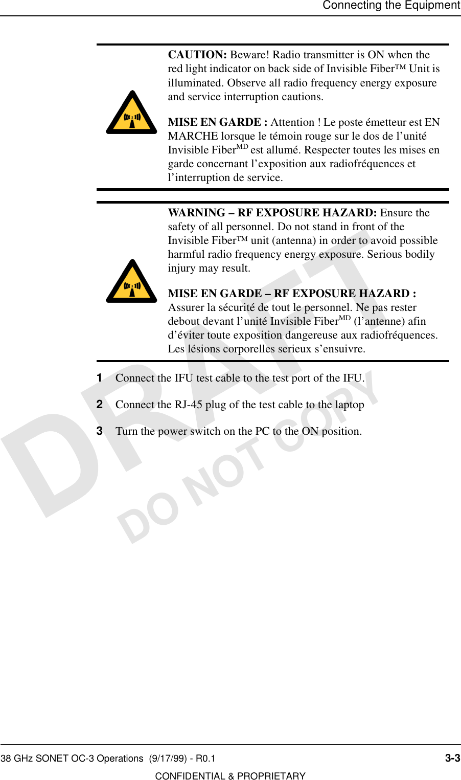 Connecting the Equipment38 GHz SONET OC-3 Operations  (9/17/99) - R0.1 3-3CONFIDENTIAL &amp; PROPRIETARYDO NOT COPY1Connect the IFU test cable to the test port of the IFU. 2Connect the RJ-45 plug of the test cable to the laptop3Turn the power switch on the PC to the ON position.CAUTION: Beware! Radio transmitter is ON when the red light indicator on back side of Invisible Fiber™ Unit is illuminated. Observe all radio frequency energy exposure and service interruption cautions.MISE EN GARDE : Attention ! Le poste émetteur est EN MARCHE lorsque le témoin rouge sur le dos de l’unité Invisible FiberMD est allumé. Respecter toutes les mises en garde concernant l’exposition aux radiofréquences et l’interruption de service.WARNING – RF EXPOSURE HAZARD: Ensure the safety of all personnel. Do not stand in front of the Invisible Fiber™ unit (antenna) in order to avoid possible harmful radio frequency energy exposure. Serious bodily injury may result.MISE EN GARDE – RF EXPOSURE HAZARD : Assurer la sécurité de tout le personnel. Ne pas rester debout devant l’unité Invisible FiberMD (l’antenne) afin d’éviter toute exposition dangereuse aux radiofréquences. Les lésions corporelles serieux s’ensuivre.