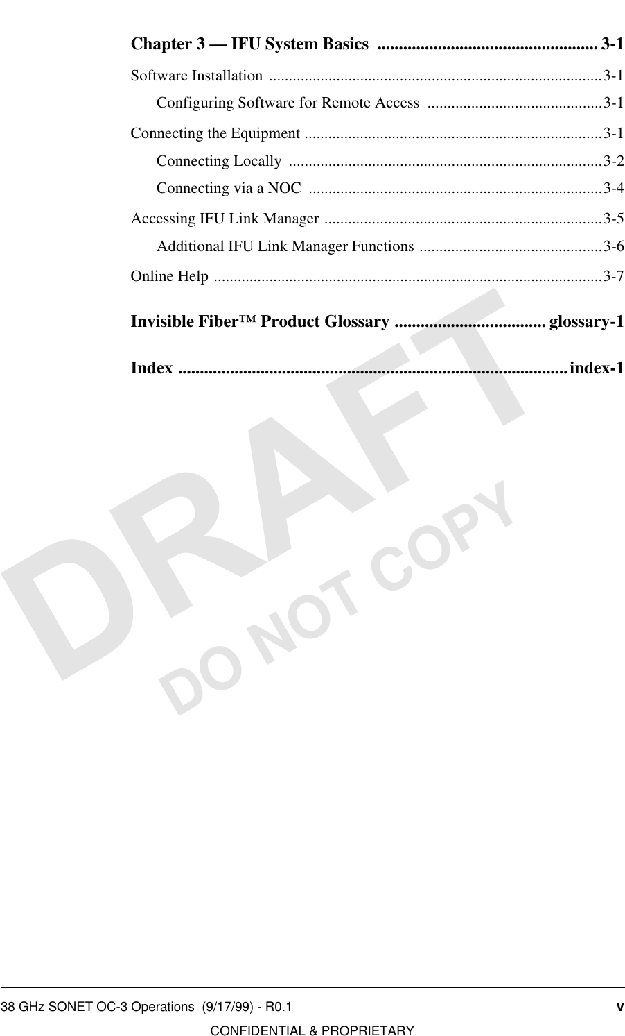 38 GHz SONET OC-3 Operations  (9/17/99) - R0.1 vCONFIDENTIAL &amp; PROPRIETARYDO NOT COPYChapter 3 — IFU System Basics  ................................................... 3-1Software Installation ....................................................................................3-1Configuring Software for Remote Access  ............................................3-1Connecting the Equipment ...........................................................................3-1Connecting Locally  ...............................................................................3-2Connecting via a NOC  ..........................................................................3-4Accessing IFU Link Manager ......................................................................3-5Additional IFU Link Manager Functions ..............................................3-6Online Help ..................................................................................................3-7Invisible Fiber™ Product Glossary ................................... glossary-1Index ..........................................................................................index-1