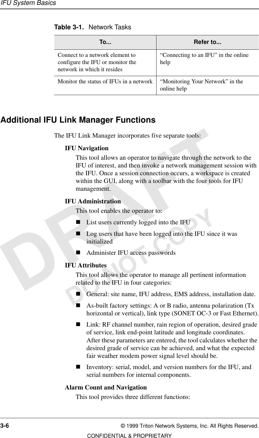 IFU System Basics3-6 © 1999 Triton Network Systems, Inc. All Rights Reserved.CONFIDENTIAL &amp; PROPRIETARYDO NOT COPYAdditional IFU Link Manager FunctionsThe IFU Link Manager incorporates five separate tools:IFU NavigationThis tool allows an operator to navigate through the network to the IFU of interest, and then invoke a network management session with the IFU. Once a session connection occurs, a workspace is created within the GUI, along with a toolbar with the four tools for IFU management.IFU AdministrationThis tool enables the operator to:nList users currently logged into the IFUnLog users that have been logged into the IFU since it was initializednAdminister IFU access passwordsIFU AttributesThis tool allows the operator to manage all pertinent information related to the IFU in four categories:nGeneral: site name, IFU address, EMS address, installation date.nAs-built factory settings: A or B radio, antenna polarization (Tx horizontal or vertical), link type (SONET OC-3 or Fast Ethernet).nLink: RF channel number, rain region of operation, desired grade of service, link end-point latitude and longitude coordinates. After these parameters are entered, the tool calculates whether the desired grade of service can be achieved, and what the expected fair weather modem power signal level should be.nInventory: serial, model, and version numbers for the IFU, and serial numbers for internal components.Alarm Count and NavigationThis tool provides three different functions:Connect to a network element to configure the IFU or monitor the network in which it resides“Connecting to an IFU” in the online helpMonitor the status of IFUs in a network “Monitoring Your Network” in the online helpTable 3-1. Network TasksTo... Refer to...