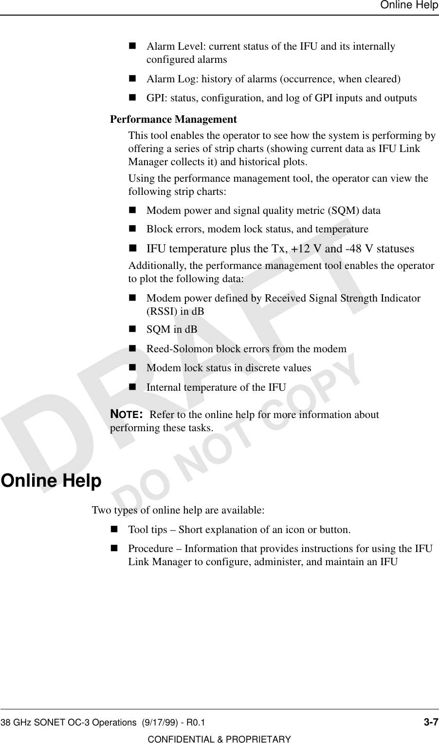 Online Help38 GHz SONET OC-3 Operations  (9/17/99) - R0.1 3-7CONFIDENTIAL &amp; PROPRIETARYDO NOT COPYnAlarm Level: current status of the IFU and its internally configured alarmsnAlarm Log: history of alarms (occurrence, when cleared)nGPI: status, configuration, and log of GPI inputs and outputsPerformance ManagementThis tool enables the operator to see how the system is performing by offering a series of strip charts (showing current data as IFU Link Manager collects it) and historical plots. Using the performance management tool, the operator can view the following strip charts:nModem power and signal quality metric (SQM) datanBlock errors, modem lock status, and temperaturenIFU temperature plus the Tx, +12 V and -48 V statusesAdditionally, the performance management tool enables the operator to plot the following data:nModem power defined by Received Signal Strength Indicator (RSSI) in dBnSQM in dBnReed-Solomon block errors from the modemnModem lock status in discrete valuesnInternal temperature of the IFUNOTE:  Refer to the online help for more information about performing these tasks.Online HelpTwo types of online help are available:nTool tips – Short explanation of an icon or button.nProcedure – Information that provides instructions for using the IFU Link Manager to configure, administer, and maintain an IFU