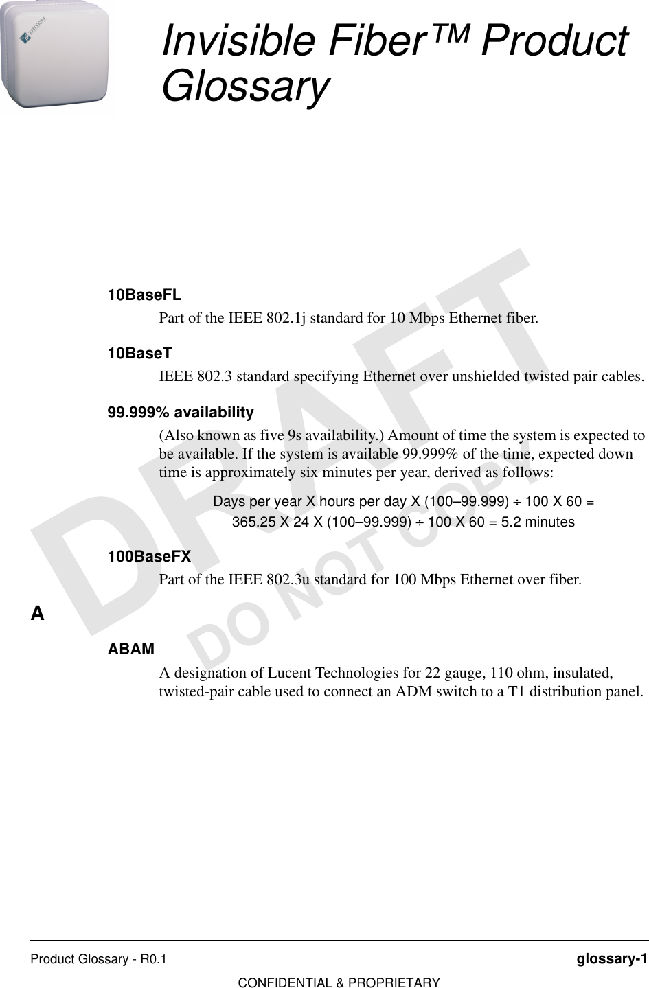 Product Glossary - R0.1 glossary-1CONFIDENTIAL &amp; PROPRIETARYDO NOT COPYInvisible Fiber™ Product Glossary10BaseFLPart of the IEEE 802.1j standard for 10 Mbps Ethernet fiber.10BaseTIEEE 802.3 standard specifying Ethernet over unshielded twisted pair cables.99.999% availability (Also known as five 9s availability.) Amount of time the system is expected to be available. If the system is available 99.999% of the time, expected down time is approximately six minutes per year, derived as follows:Days per year X hours per day X (100–99.999) ÷ 100 X 60 =365.25 X 24 X (100–99.999) ÷ 100 X 60 = 5.2 minutes100BaseFXPart of the IEEE 802.3u standard for 100 Mbps Ethernet over fiber.AABAMA designation of Lucent Technologies for 22 gauge, 110 ohm, insulated, twisted-pair cable used to connect an ADM switch to a T1 distribution panel.