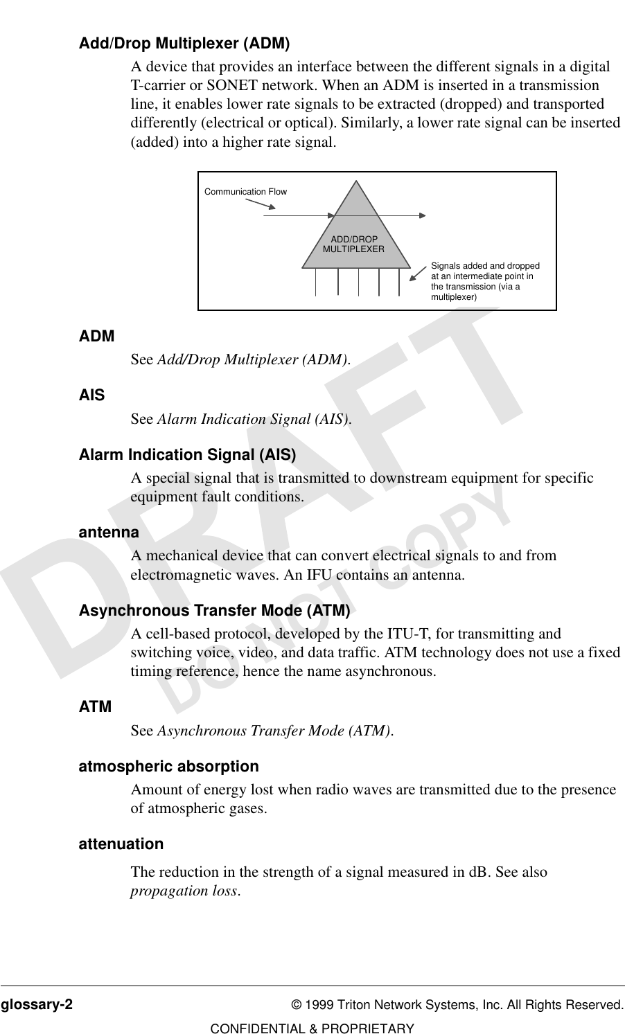 glossary-2 © 1999 Triton Network Systems, Inc. All Rights Reserved.CONFIDENTIAL &amp; PROPRIETARYDO NOT COPYAdd/Drop Multiplexer (ADM)A device that provides an interface between the different signals in a digital T-carrier or SONET network. When an ADM is inserted in a transmission line, it enables lower rate signals to be extracted (dropped) and transported differently (electrical or optical). Similarly, a lower rate signal can be inserted (added) into a higher rate signal.ADMSee Add/Drop Multiplexer (ADM). AISSee Alarm Indication Signal (AIS). Alarm Indication Signal (AIS)A special signal that is transmitted to downstream equipment for specific equipment fault conditions.antennaA mechanical device that can convert electrical signals to and from electromagnetic waves. An IFU contains an antenna.Asynchronous Transfer Mode (ATM)A cell-based protocol, developed by the ITU-T, for transmitting and switching voice, video, and data traffic. ATM technology does not use a fixed timing reference, hence the name asynchronous.ATMSee Asynchronous Transfer Mode (ATM).atmospheric absorptionAmount of energy lost when radio waves are transmitted due to the presence of atmospheric gases. attenuationThe reduction in the strength of a signal measured in dB. See also propagation loss. ADD/DROPMULTIPLEXERSignals added and droppedat an intermediate point in  the transmission (via a multiplexer)Communication Flow