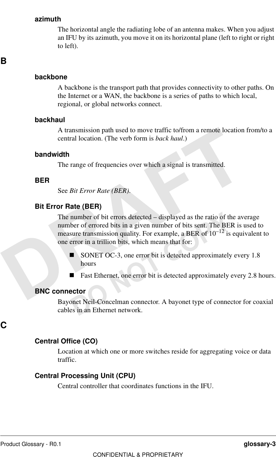 Product Glossary - R0.1 glossary-3CONFIDENTIAL &amp; PROPRIETARYDO NOT COPYazimuthThe horizontal angle the radiating lobe of an antenna makes. When you adjust an IFU by its azimuth, you move it on its horizontal plane (left to right or right to left).BbackboneA backbone is the transport path that provides connectivity to other paths. On the Internet or a WAN, the backbone is a series of paths to which local, regional, or global networks connect. backhaulA transmission path used to move traffic to/from a remote location from/to a central location. (The verb form is back haul.)bandwidthThe range of frequencies over which a signal is transmitted.BERSee Bit Error Rate (BER).Bit Error Rate (BER)The number of bit errors detected – displayed as the ratio of the average number of errored bits in a given number of bits sent. The BER is used to measure transmission quality. For example, a BER of 10–12 is equivalent to one error in a trillion bits, which means that for:nSONET OC-3, one error bit is detected approximately every 1.8 hoursnFast Ethernet, one error bit is detected approximately every 2.8 hours.BNC connectorBayonet Neil-Concelman connector. A bayonet type of connector for coaxial cables in an Ethernet network.CCentral Office (CO)Location at which one or more switches reside for aggregating voice or data traffic.Central Processing Unit (CPU)Central controller that coordinates functions in the IFU.