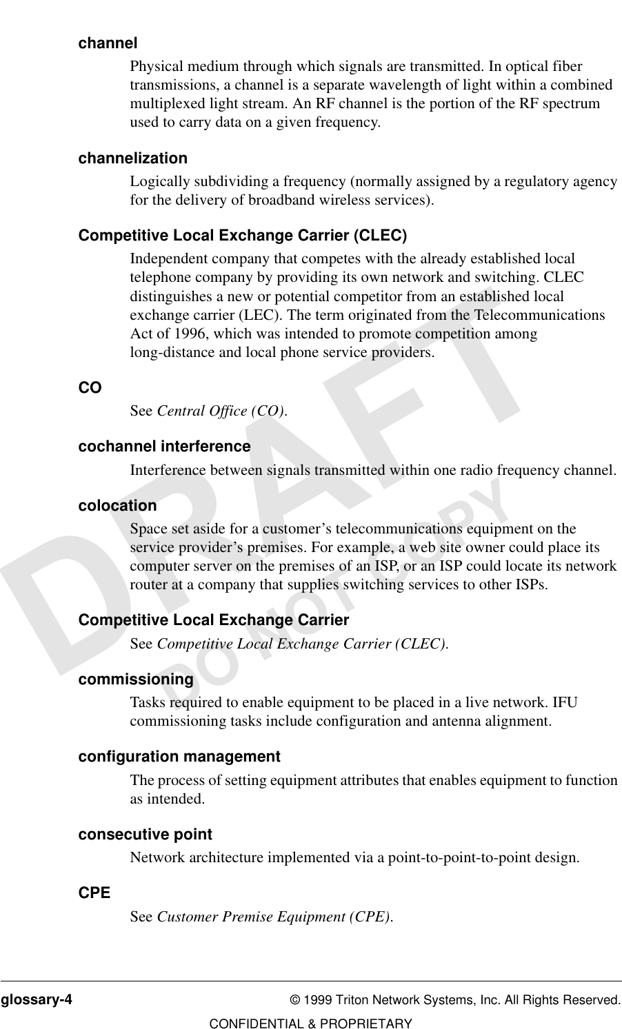 glossary-4 © 1999 Triton Network Systems, Inc. All Rights Reserved.CONFIDENTIAL &amp; PROPRIETARYDO NOT COPYchannelPhysical medium through which signals are transmitted. In optical fiber transmissions, a channel is a separate wavelength of light within a combined multiplexed light stream. An RF channel is the portion of the RF spectrum used to carry data on a given frequency.channelizationLogically subdividing a frequency (normally assigned by a regulatory agency for the delivery of broadband wireless services).Competitive Local Exchange Carrier (CLEC)Independent company that competes with the already established local telephone company by providing its own network and switching. CLEC distinguishes a new or potential competitor from an established local exchange carrier (LEC). The term originated from the Telecommunications Act of 1996, which was intended to promote competition among long-distance and local phone service providers.COSee Central Office (CO).cochannel interferenceInterference between signals transmitted within one radio frequency channel.colocationSpace set aside for a customer’s telecommunications equipment on the service provider’s premises. For example, a web site owner could place its computer server on the premises of an ISP, or an ISP could locate its network router at a company that supplies switching services to other ISPs. Competitive Local Exchange Carrier See Competitive Local Exchange Carrier (CLEC).commissioningTasks required to enable equipment to be placed in a live network. IFU commissioning tasks include configuration and antenna alignment.configuration managementThe process of setting equipment attributes that enables equipment to function as intended.consecutive pointNetwork architecture implemented via a point-to-point-to-point design.CPESee Customer Premise Equipment (CPE).