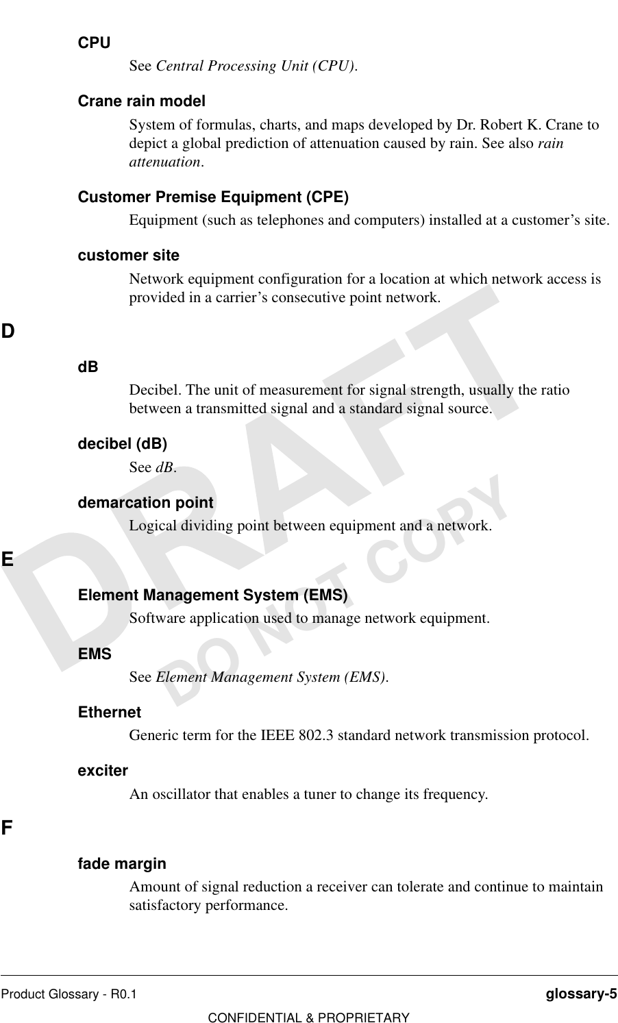 Product Glossary - R0.1 glossary-5CONFIDENTIAL &amp; PROPRIETARYDO NOT COPYCPUSee Central Processing Unit (CPU).Crane rain modelSystem of formulas, charts, and maps developed by Dr. Robert K. Crane to depict a global prediction of attenuation caused by rain. See also rain attenuation.Customer Premise Equipment (CPE)Equipment (such as telephones and computers) installed at a customer’s site.customer siteNetwork equipment configuration for a location at which network access is provided in a carrier’s consecutive point network.DdBDecibel. The unit of measurement for signal strength, usually the ratio between a transmitted signal and a standard signal source.decibel (dB)See dB.demarcation pointLogical dividing point between equipment and a network.EElement Management System (EMS)Software application used to manage network equipment.EMSSee Element Management System (EMS).EthernetGeneric term for the IEEE 802.3 standard network transmission protocol.exciterAn oscillator that enables a tuner to change its frequency.Ffade marginAmount of signal reduction a receiver can tolerate and continue to maintain satisfactory performance.