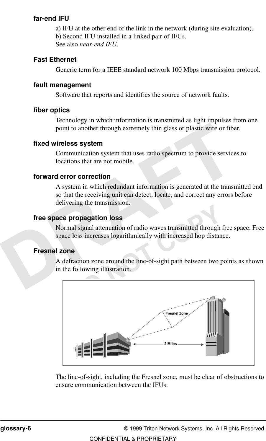 glossary-6 © 1999 Triton Network Systems, Inc. All Rights Reserved.CONFIDENTIAL &amp; PROPRIETARYDO NOT COPYfar-end IFUa) IFU at the other end of the link in the network (during site evaluation).b) Second IFU installed in a linked pair of IFUs.See also near-end IFU.Fast EthernetGeneric term for a IEEE standard network 100 Mbps transmission protocol.fault managementSoftware that reports and identifies the source of network faults.fiber opticsTechnology in which information is transmitted as light impulses from one point to another through extremely thin glass or plastic wire or fiber.fixed wireless systemCommunication system that uses radio spectrum to provide services to locations that are not mobile.forward error correctionA system in which redundant information is generated at the transmitted end so that the receiving unit can detect, locate, and correct any errors before delivering the transmission.free space propagation lossNormal signal attenuation of radio waves transmitted through free space. Free space loss increases logarithmically with increased hop distance. Fresnel zoneA defraction zone around the line-of-sight path between two points as shown in the following illustration.The line-of-sight, including the Fresnel zone, must be clear of obstructions to ensure communication between the IFUs.2 MilesFresnel Zone