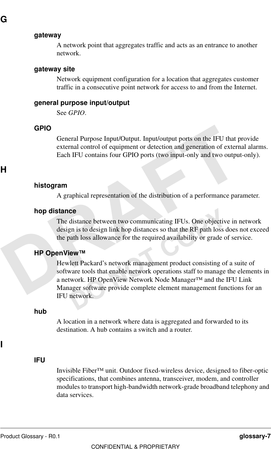 Product Glossary - R0.1 glossary-7CONFIDENTIAL &amp; PROPRIETARYDO NOT COPYGgatewayA network point that aggregates traffic and acts as an entrance to another network.gateway siteNetwork equipment configuration for a location that aggregates customer traffic in a consecutive point network for access to and from the Internet.general purpose input/outputSee GPIO.GPIOGeneral Purpose Input/Output. Input/output ports on the IFU that provide external control of equipment or detection and generation of external alarms. Each IFU contains four GPIO ports (two input-only and two output-only).HhistogramA graphical representation of the distribution of a performance parameter.hop distanceThe distance between two communicating IFUs. One objective in network design is to design link hop distances so that the RF path loss does not exceed the path loss allowance for the required availability or grade of service.HP OpenView™Hewlett Packard’s network management product consisting of a suite of software tools that enable network operations staff to manage the elements in a network. HP OpenView Network Node Manager™ and the IFU Link Manager software provide complete element management functions for an IFU network.hubA location in a network where data is aggregated and forwarded to its destination. A hub contains a switch and a router.IIFUInvisible Fiber™ unit. Outdoor fixed-wireless device, designed to fiber-optic specifications, that combines antenna, transceiver, modem, and controller modules to transport high-bandwidth network-grade broadband telephony and data services.