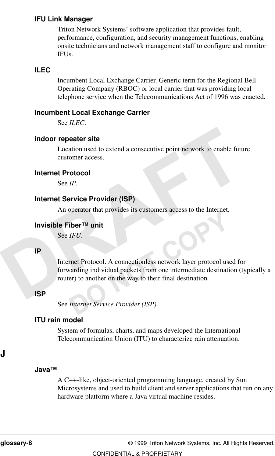 glossary-8 © 1999 Triton Network Systems, Inc. All Rights Reserved.CONFIDENTIAL &amp; PROPRIETARYDO NOT COPYIFU Link ManagerTriton Network Systems’ software application that provides fault, performance, configuration, and security management functions, enabling onsite technicians and network management staff to configure and monitor IFUs.ILECIncumbent Local Exchange Carrier. Generic term for the Regional Bell Operating Company (RBOC) or local carrier that was providing local telephone service when the Telecommunications Act of 1996 was enacted.Incumbent Local Exchange CarrierSee ILEC.indoor repeater siteLocation used to extend a consecutive point network to enable future customer access.Internet ProtocolSee IP.Internet Service Provider (ISP)An operator that provides its customers access to the Internet.Invisible Fiber™ unitSee IFU.IPInternet Protocol. A connectionless network layer protocol used for forwarding individual packets from one intermediate destination (typically a router) to another on the way to their final destination.ISPSee Internet Service Provider (ISP).ITU rain modelSystem of formulas, charts, and maps developed the International Telecommunication Union (ITU) to characterize rain attenuation.JJava™A C++-like, object-oriented programming language, created by Sun Microsystems and used to build client and server applications that run on any hardware platform where a Java virtual machine resides. 