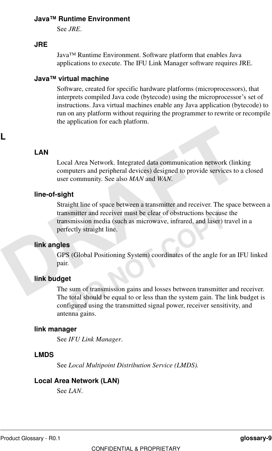 Product Glossary - R0.1 glossary-9CONFIDENTIAL &amp; PROPRIETARYDO NOT COPYJava™ Runtime EnvironmentSee JRE.JREJava™ Runtime Environment. Software platform that enables Java applications to execute. The IFU Link Manager software requires JRE.Java™ virtual machineSoftware, created for specific hardware platforms (microprocessors), that interprets compiled Java code (bytecode) using the microprocessor’s set of instructions. Java virtual machines enable any Java application (bytecode) to run on any platform without requiring the programmer to rewrite or recompile the application for each platform. LLANLocal Area Network. Integrated data communication network (linking computers and peripheral devices) designed to provide services to a closed user community. See also MAN and WAN.line-of-sightStraight line of space between a transmitter and receiver. The space between a transmitter and receiver must be clear of obstructions because the transmission media (such as microwave, infrared, and laser) travel in a perfectly straight line.link anglesGPS (Global Positioning System) coordinates of the angle for an IFU linked pair.link budgetThe sum of transmission gains and losses between transmitter and receiver. The total should be equal to or less than the system gain. The link budget is configured using the transmitted signal power, receiver sensitivity, and antenna gains.link managerSee IFU Link Manager.LMDSSee Local Multipoint Distribution Service (LMDS). Local Area Network (LAN)See LAN.