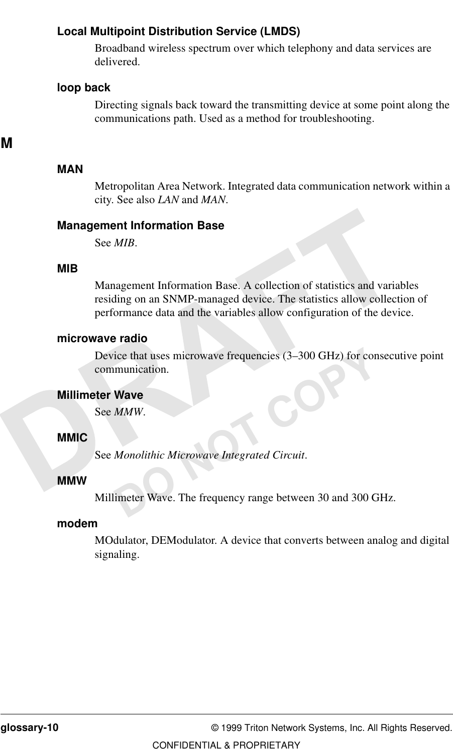 glossary-10 © 1999 Triton Network Systems, Inc. All Rights Reserved.CONFIDENTIAL &amp; PROPRIETARYDO NOT COPYLocal Multipoint Distribution Service (LMDS)Broadband wireless spectrum over which telephony and data services are delivered.loop backDirecting signals back toward the transmitting device at some point along the communications path. Used as a method for troubleshooting. MMANMetropolitan Area Network. Integrated data communication network within a city. See also LAN and MAN.Management Information BaseSee MIB.MIBManagement Information Base. A collection of statistics and variables residing on an SNMP-managed device. The statistics allow collection of performance data and the variables allow configuration of the device.microwave radioDevice that uses microwave frequencies (3–300 GHz) for consecutive point communication.Millimeter WaveSee MMW.MMICSee Monolithic Microwave Integrated Circuit.MMWMillimeter Wave. The frequency range between 30 and 300 GHz. modemMOdulator, DEModulator. A device that converts between analog and digital signaling. 