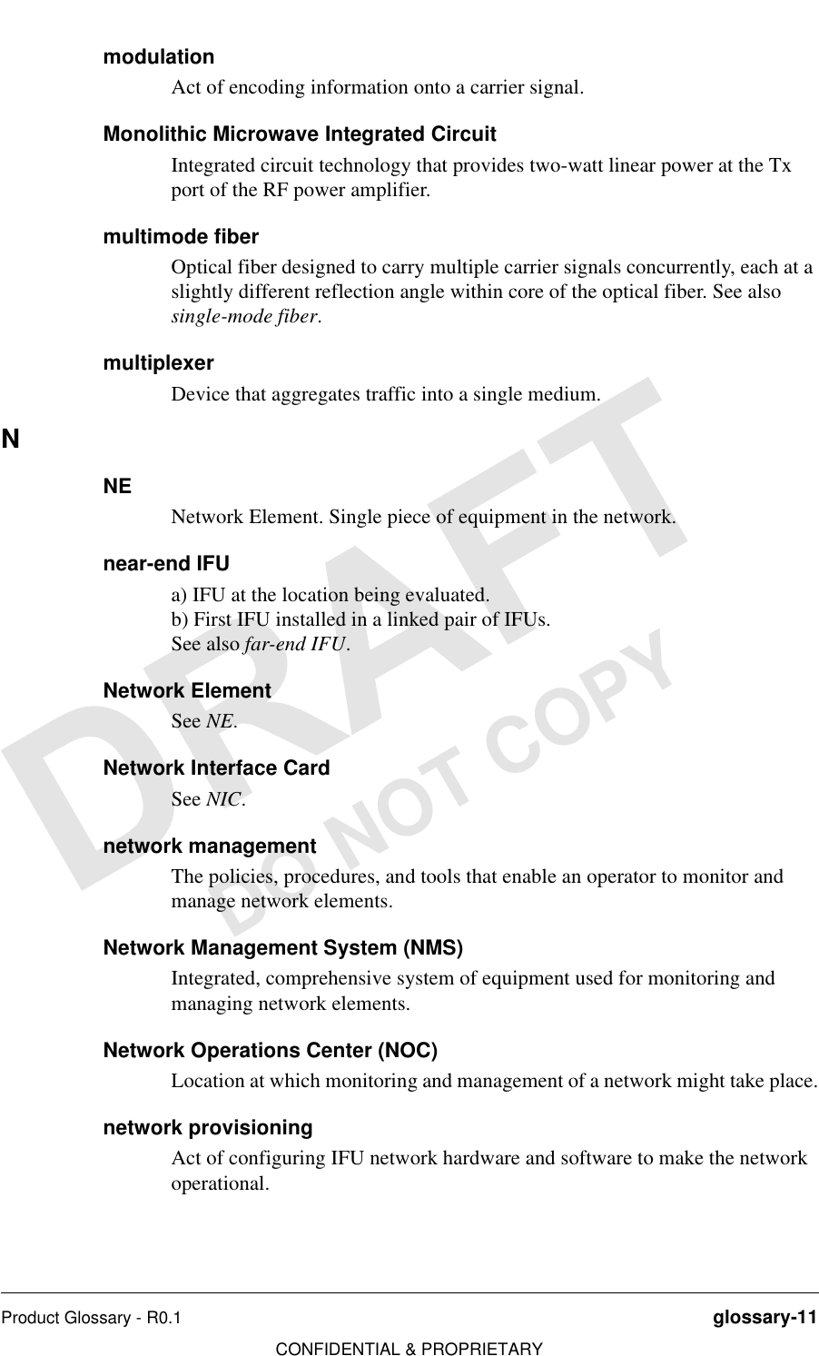 Product Glossary - R0.1 glossary-11CONFIDENTIAL &amp; PROPRIETARYDO NOT COPYmodulationAct of encoding information onto a carrier signal.Monolithic Microwave Integrated CircuitIntegrated circuit technology that provides two-watt linear power at the Tx port of the RF power amplifier.multimode fiberOptical fiber designed to carry multiple carrier signals concurrently, each at a slightly different reflection angle within core of the optical fiber. See also single-mode fiber.multiplexerDevice that aggregates traffic into a single medium.NNENetwork Element. Single piece of equipment in the network.near-end IFUa) IFU at the location being evaluated.b) First IFU installed in a linked pair of IFUs.See also far-end IFU.Network ElementSee NE.Network Interface CardSee NIC.network managementThe policies, procedures, and tools that enable an operator to monitor and manage network elements.Network Management System (NMS)Integrated, comprehensive system of equipment used for monitoring and managing network elements.Network Operations Center (NOC)Location at which monitoring and management of a network might take place.network provisioningAct of configuring IFU network hardware and software to make the network operational.