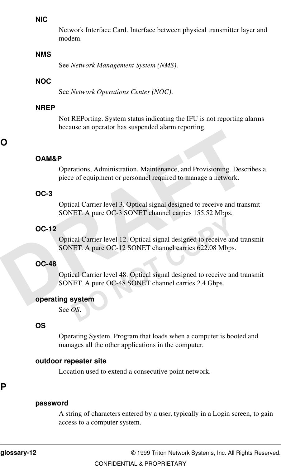 glossary-12 © 1999 Triton Network Systems, Inc. All Rights Reserved.CONFIDENTIAL &amp; PROPRIETARYDO NOT COPYNICNetwork Interface Card. Interface between physical transmitter layer and modem.NMSSee Network Management System (NMS). NOCSee Network Operations Center (NOC).NREPNot REPorting. System status indicating the IFU is not reporting alarms because an operator has suspended alarm reporting.OOAM&amp;POperations, Administration, Maintenance, and Provisioning. Describes a piece of equipment or personnel required to manage a network.OC-3Optical Carrier level 3. Optical signal designed to receive and transmit SONET. A pure OC-3 SONET channel carries 155.52 Mbps.OC-12Optical Carrier level 12. Optical signal designed to receive and transmit SONET. A pure OC-12 SONET channel carries 622.08 Mbps.OC-48Optical Carrier level 48. Optical signal designed to receive and transmit SONET. A pure OC-48 SONET channel carries 2.4 Gbps.operating systemSee OS.OSOperating System. Program that loads when a computer is booted and manages all the other applications in the computer.outdoor repeater siteLocation used to extend a consecutive point network.PpasswordA string of characters entered by a user, typically in a Login screen, to gain access to a computer system.