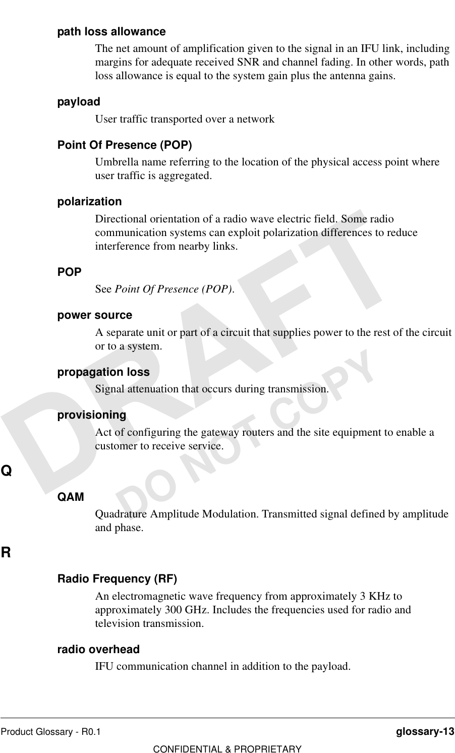 Product Glossary - R0.1 glossary-13CONFIDENTIAL &amp; PROPRIETARYDO NOT COPYpath loss allowanceThe net amount of amplification given to the signal in an IFU link, including margins for adequate received SNR and channel fading. In other words, path loss allowance is equal to the system gain plus the antenna gains.payloadUser traffic transported over a network Point Of Presence (POP)Umbrella name referring to the location of the physical access point where user traffic is aggregated. polarizationDirectional orientation of a radio wave electric field. Some radio communication systems can exploit polarization differences to reduce interference from nearby links.POPSee Point Of Presence (POP).power sourceA separate unit or part of a circuit that supplies power to the rest of the circuit or to a system. propagation lossSignal attenuation that occurs during transmission.provisioningAct of configuring the gateway routers and the site equipment to enable a customer to receive service.QQAMQuadrature Amplitude Modulation. Transmitted signal defined by amplitude and phase.RRadio Frequency (RF)An electromagnetic wave frequency from approximately 3 KHz to approximately 300 GHz. Includes the frequencies used for radio and television transmission.radio overheadIFU communication channel in addition to the payload.