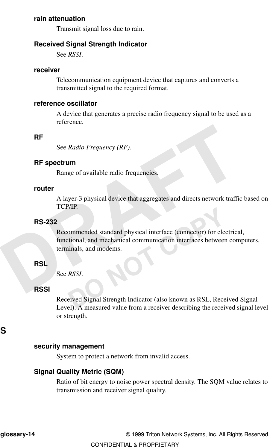 glossary-14 © 1999 Triton Network Systems, Inc. All Rights Reserved.CONFIDENTIAL &amp; PROPRIETARYDO NOT COPYrain attenuationTransmit signal loss due to rain.Received Signal Strength IndicatorSee RSSI.receiverTelecommunication equipment device that captures and converts a transmitted signal to the required format.reference oscillatorA device that generates a precise radio frequency signal to be used as a reference.RFSee Radio Frequency (RF).RF spectrumRange of available radio frequencies.routerA layer-3 physical device that aggregates and directs network traffic based on TCP/IP.RS-232Recommended standard physical interface (connector) for electrical, functional, and mechanical communication interfaces between computers, terminals, and modems.RSLSee RSSI.RSSIReceived Signal Strength Indicator (also known as RSL, Received Signal Level). A measured value from a receiver describing the received signal level or strength. Ssecurity managementSystem to protect a network from invalid access.Signal Quality Metric (SQM)Ratio of bit energy to noise power spectral density. The SQM value relates to transmission and receiver signal quality.