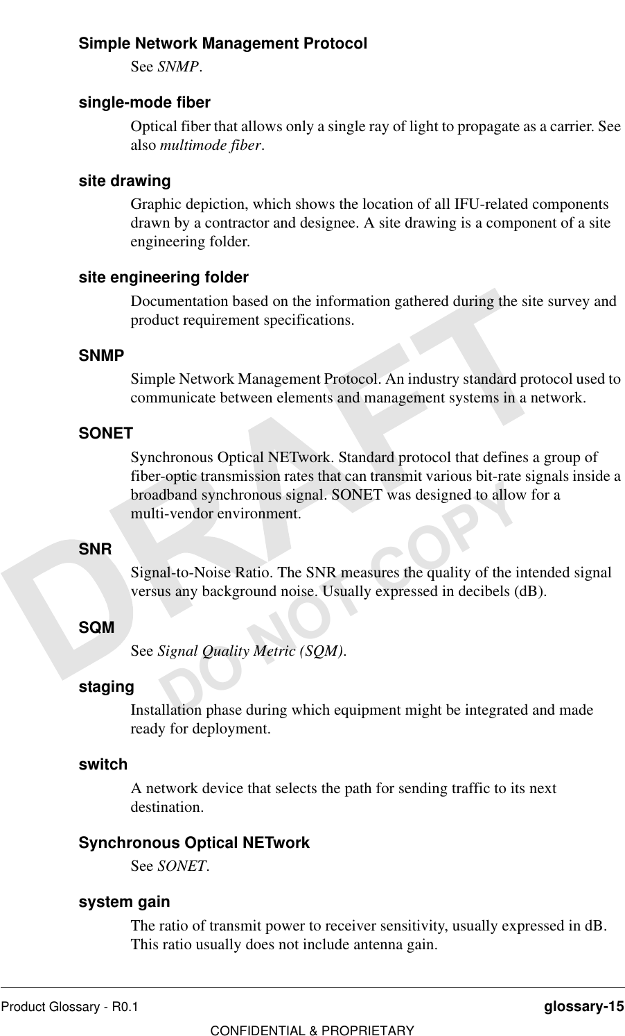 Product Glossary - R0.1 glossary-15CONFIDENTIAL &amp; PROPRIETARYDO NOT COPYSimple Network Management ProtocolSee SNMP.single-mode fiberOptical fiber that allows only a single ray of light to propagate as a carrier. See also multimode fiber.site drawingGraphic depiction, which shows the location of all IFU-related components drawn by a contractor and designee. A site drawing is a component of a site engineering folder.site engineering folderDocumentation based on the information gathered during the site survey and product requirement specifications.SNMPSimple Network Management Protocol. An industry standard protocol used to communicate between elements and management systems in a network.SONETSynchronous Optical NETwork. Standard protocol that defines a group of fiber-optic transmission rates that can transmit various bit-rate signals inside a broadband synchronous signal. SONET was designed to allow for a multi-vendor environment.SNRSignal-to-Noise Ratio. The SNR measures the quality of the intended signal versus any background noise. Usually expressed in decibels (dB).SQMSee Signal Quality Metric (SQM).stagingInstallation phase during which equipment might be integrated and made ready for deployment.switchA network device that selects the path for sending traffic to its next destination.Synchronous Optical NETworkSee SONET.system gainThe ratio of transmit power to receiver sensitivity, usually expressed in dB. This ratio usually does not include antenna gain.