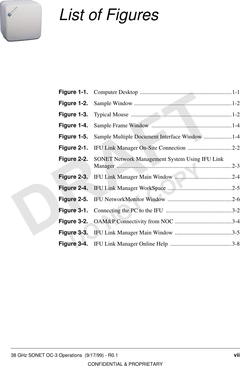 38 GHz SONET OC-3 Operations  (9/17/99) - R0.1 viiCONFIDENTIAL &amp; PROPRIETARYDO NOT COPYList of FiguresFigure 1-1. Computer Desktop ...............................................................1-1Figure 1-2. Sample Window ...................................................................1-2Figure 1-3. Typical Mouse  .....................................................................1-2Figure 1-4. Sample Frame Window  .......................................................1-4Figure 1-5. Sample Multiple Document Interface Window ...................1-4Figure 2-1. IFU Link Manager On-Site Connection ..............................2-2Figure 2-2. SONET Network Management System Using IFU LinkManager ...............................................................................2-3Figure 2-3. IFU Link Manager Main Window .......................................2-4Figure 2-4. IFU Link Manager WorkSpace ............................................2-5Figure 2-5. IFU NetworkMonitor Window ............................................2-6Figure 3-1. Connecting the PC to the IFU  .............................................3-2Figure 3-2. OAM&amp;P Connectivity from NOC .......................................3-4Figure 3-3. IFU Link Manager Main Window .......................................3-5Figure 3-4. IFU Link Manager Online Help  ..........................................3-8