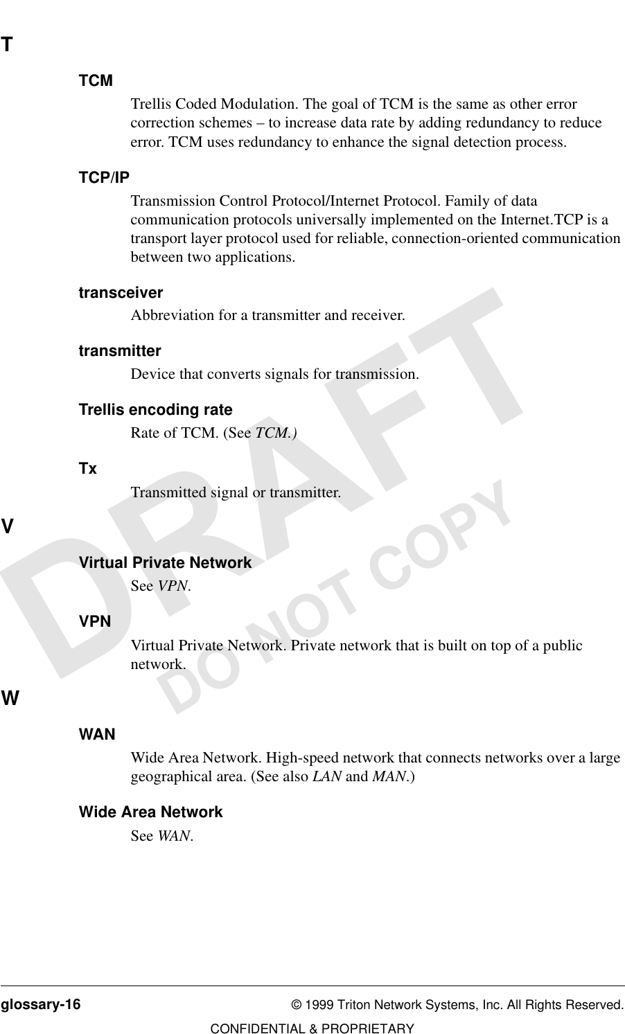 glossary-16 © 1999 Triton Network Systems, Inc. All Rights Reserved.CONFIDENTIAL &amp; PROPRIETARYDO NOT COPYTTCMTrellis Coded Modulation. The goal of TCM is the same as other error correction schemes – to increase data rate by adding redundancy to reduce error. TCM uses redundancy to enhance the signal detection process.TCP/IPTransmission Control Protocol/Internet Protocol. Family of data communication protocols universally implemented on the Internet.TCP is a transport layer protocol used for reliable, connection-oriented communication between two applications.transceiverAbbreviation for a transmitter and receiver.transmitterDevice that converts signals for transmission.Trellis encoding rateRate of TCM. (See TCM.)TxTransmitted signal or transmitter. VVirtual Private NetworkSee VPN.VPNVirtual Private Network. Private network that is built on top of a public network.WWANWide Area Network. High-speed network that connects networks over a large geographical area. (See also LAN and MAN.)Wide Area NetworkSee WAN.