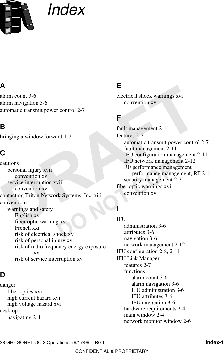 38 GHz SONET OC-3 Operations  (9/17/99) - R0.1 index-1CONFIDENTIAL &amp; PROPRIETARYDO NOT COPYIndexAalarm count 3-6alarm navigation 3-6automatic transmit power control 2-7Bbringing a window forward 1-7Ccautionspersonal injury xviiconvention xvservice interruption xviiiconvention xvcontacting Triton Network Systems, Inc. xiiiconventionswarnings and safetyEnglish xvfiber optic warning xvFrench xxirisk of electrical shock xvrisk of personal injury xvrisk of radio frequency energy exposure xvrisk of service interruption xvDdangerfiber optics xvihigh current hazard xvihigh voltage hazard xvidesktopnavigating 2-4Eelectrical shock warnings xviconvention xvFfault management 2-11features 2-7automatic transmit power control 2-7fault management 2-11IFU configuration management 2-11IFU network management 2-12RF performance managementperformance management, RF 2-11security management 2-7fiber optic warnings xviconvention xvIIFUadministration 3-6attributes 3-6navigation 3-6network management 2-12IFU configuration 2-8, 2-11IFU Link Managerfeatures 2-7functionsalarm count 3-6alarm navigation 3-6IFU administration 3-6IFU attributes 3-6IFU navigation 3-6hardware requirements 2-4main window 2-4network monitor window 2-6