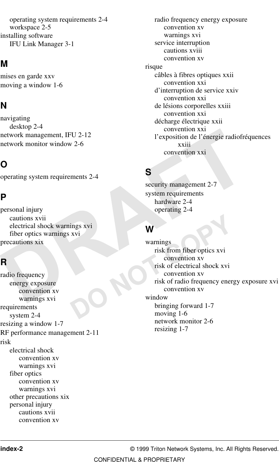 index-2 © 1999 Triton Network Systems, Inc. All Rights Reserved.CONFIDENTIAL &amp; PROPRIETARYDO NOT COPYoperating system requirements 2-4workspace 2-5installing softwareIFU Link Manager 3-1Mmises en garde xxvmoving a window 1-6Nnavigatingdesktop 2-4network management, IFU 2-12network monitor window 2-6Ooperating system requirements 2-4Ppersonal injurycautions xviielectrical shock warnings xvifiber optics warnings xviprecautions xixRradio frequencyenergy exposureconvention xvwarnings xvirequirementssystem 2-4resizing a window 1-7RF performance management 2-11riskelectrical shockconvention xvwarnings xvifiber opticsconvention xvwarnings xviother precautions xixpersonal injurycautions xviiconvention xvradio frequency energy exposureconvention xvwarnings xviservice interruptioncautions xviiiconvention xvrisquecâbles à fibres optiques xxiiconvention xxid’interruption de service xxivconvention xxide lésions corporelles xxiiiconvention xxidécharge électrique xxiiconvention xxil’exposition de l’énergie radiofréquences xxiiiconvention xxiSsecurity management 2-7system requirementshardware 2-4operating 2-4Wwarningsrisk from fiber optics xviconvention xvrisk of electrical shock xviconvention xvrisk of radio frequency energy exposure xviconvention xvwindowbringing forward 1-7moving 1-6network monitor 2-6resizing 1-7