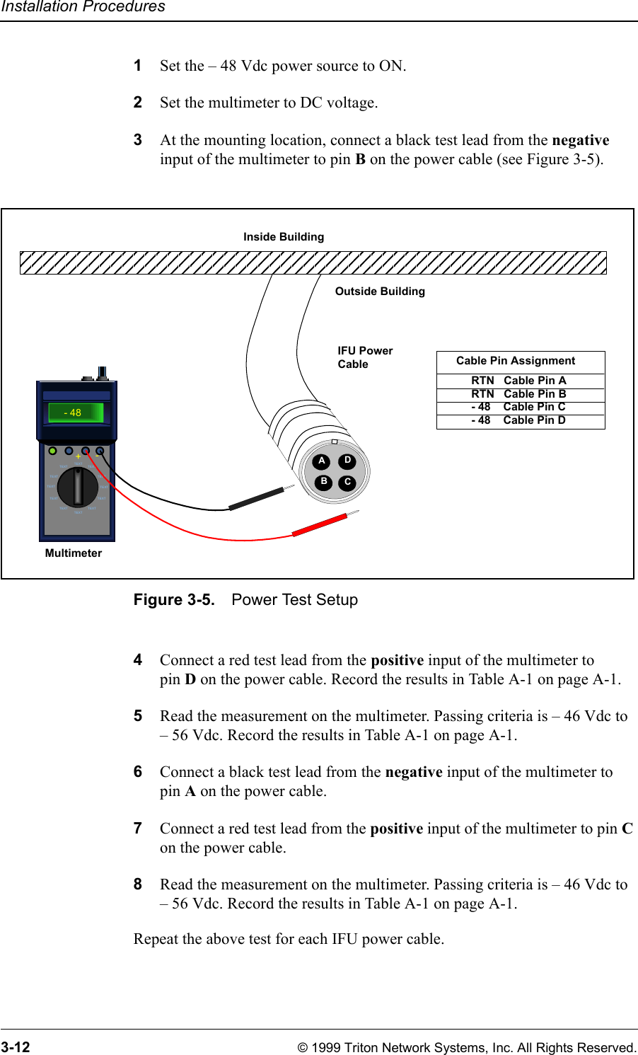 Installation Procedures3-12 © 1999 Triton Network Systems, Inc. All Rights Reserved.1Set the – 48 Vdc power source to ON.2Set the multimeter to DC voltage.3At the mounting location, connect a black test lead from the negative input of the multimeter to pin B on the power cable (see Figure 3-5).Figure 3-5. Power Test Setup4Connect a red test lead from the positive input of the multimeter to pin D on the power cable. Record the results in Table A-1 on page A-1.5Read the measurement on the multimeter. Passing criteria is – 46 Vdc to – 56 Vdc. Record the results in Table A-1 on page A-1.6Connect a black test lead from the negative input of the multimeter to pin A on the power cable.7Connect a red test lead from the positive input of the multimeter to pin C on the power cable.8Read the measurement on the multimeter. Passing criteria is – 46 Vdc to – 56 Vdc. Record the results in Table A-1 on page A-1.Repeat the above test for each IFU power cable.TEXTTEXTTEXT TEXTTEXT TEXTTEXT TEXTTEXT TEXTTEXTTEXT- 48+- MultimeterRTN   Cable Pin ARTN   Cable Pin B- 48    Cable Pin C- 48    Cable Pin DCable Pin AssignmentAIFU Power CableDBCOutside BuildingInside Building